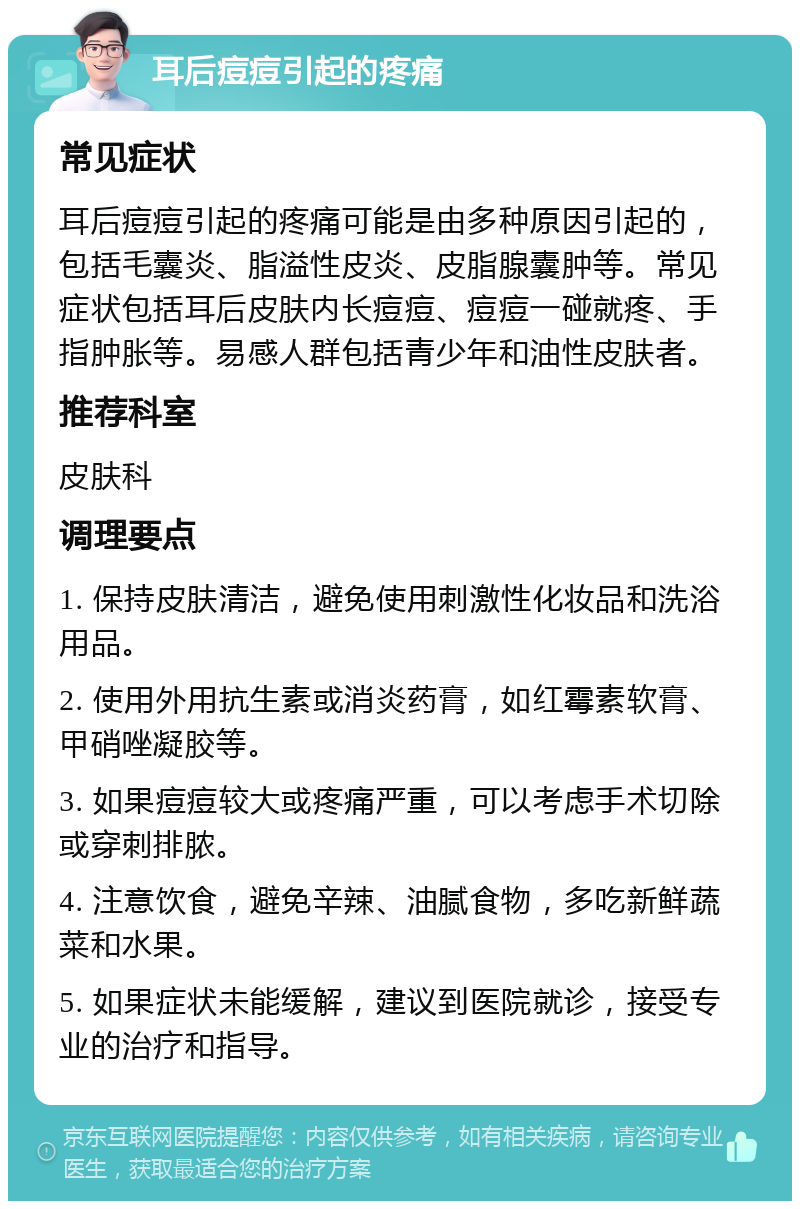 耳后痘痘引起的疼痛 常见症状 耳后痘痘引起的疼痛可能是由多种原因引起的，包括毛囊炎、脂溢性皮炎、皮脂腺囊肿等。常见症状包括耳后皮肤内长痘痘、痘痘一碰就疼、手指肿胀等。易感人群包括青少年和油性皮肤者。 推荐科室 皮肤科 调理要点 1. 保持皮肤清洁，避免使用刺激性化妆品和洗浴用品。 2. 使用外用抗生素或消炎药膏，如红霉素软膏、甲硝唑凝胶等。 3. 如果痘痘较大或疼痛严重，可以考虑手术切除或穿刺排脓。 4. 注意饮食，避免辛辣、油腻食物，多吃新鲜蔬菜和水果。 5. 如果症状未能缓解，建议到医院就诊，接受专业的治疗和指导。