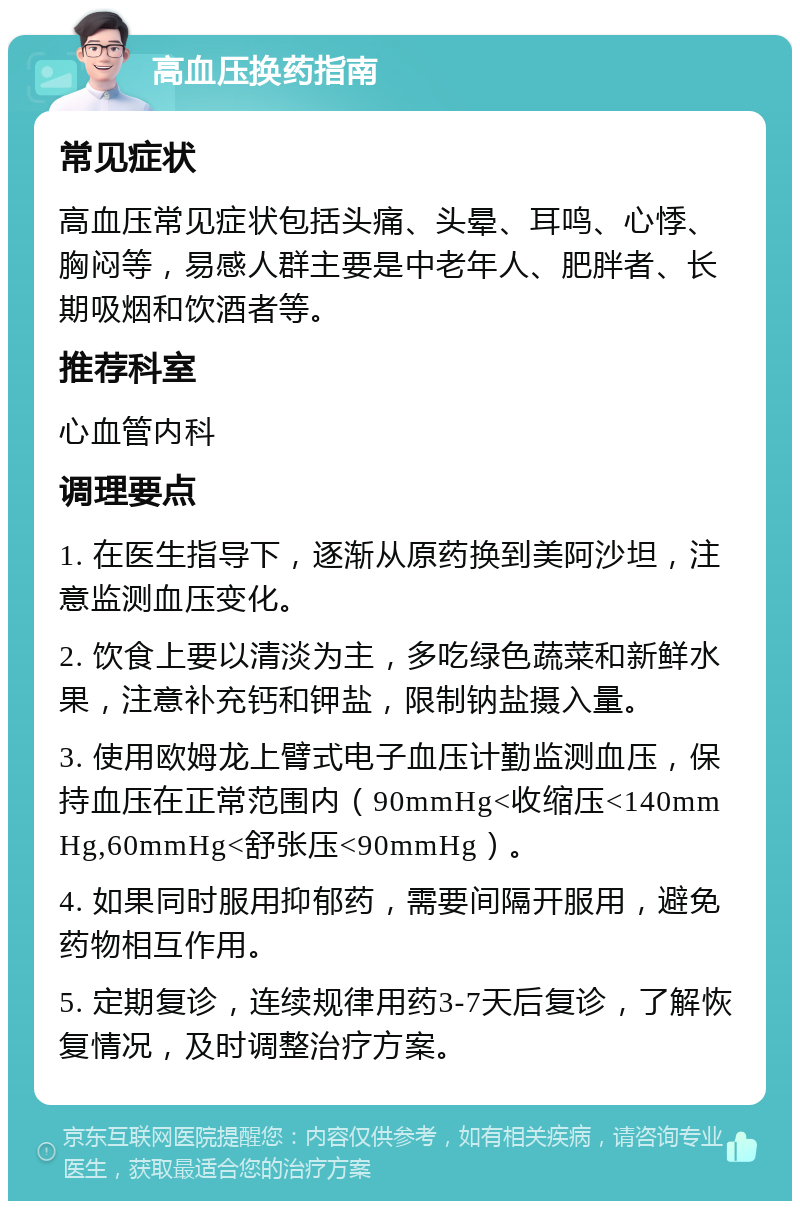 高血压换药指南 常见症状 高血压常见症状包括头痛、头晕、耳鸣、心悸、胸闷等，易感人群主要是中老年人、肥胖者、长期吸烟和饮酒者等。 推荐科室 心血管内科 调理要点 1. 在医生指导下，逐渐从原药换到美阿沙坦，注意监测血压变化。 2. 饮食上要以清淡为主，多吃绿色蔬菜和新鲜水果，注意补充钙和钾盐，限制钠盐摄入量。 3. 使用欧姆龙上臂式电子血压计勤监测血压，保持血压在正常范围内（90mmHg<收缩压<140mmHg,60mmHg<舒张压<90mmHg）。 4. 如果同时服用抑郁药，需要间隔开服用，避免药物相互作用。 5. 定期复诊，连续规律用药3-7天后复诊，了解恢复情况，及时调整治疗方案。