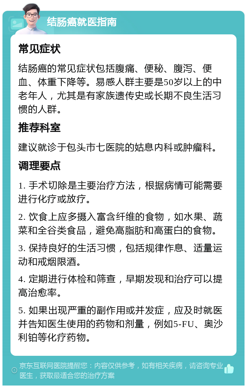 结肠癌就医指南 常见症状 结肠癌的常见症状包括腹痛、便秘、腹泻、便血、体重下降等。易感人群主要是50岁以上的中老年人，尤其是有家族遗传史或长期不良生活习惯的人群。 推荐科室 建议就诊于包头市七医院的姑息内科或肿瘤科。 调理要点 1. 手术切除是主要治疗方法，根据病情可能需要进行化疗或放疗。 2. 饮食上应多摄入富含纤维的食物，如水果、蔬菜和全谷类食品，避免高脂肪和高蛋白的食物。 3. 保持良好的生活习惯，包括规律作息、适量运动和戒烟限酒。 4. 定期进行体检和筛查，早期发现和治疗可以提高治愈率。 5. 如果出现严重的副作用或并发症，应及时就医并告知医生使用的药物和剂量，例如5-FU、奥沙利铂等化疗药物。