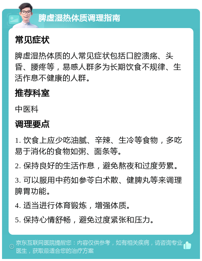 脾虚湿热体质调理指南 常见症状 脾虚湿热体质的人常见症状包括口腔溃疡、头昏、腰疼等，易感人群多为长期饮食不规律、生活作息不健康的人群。 推荐科室 中医科 调理要点 1. 饮食上应少吃油腻、辛辣、生冷等食物，多吃易于消化的食物如粥、面条等。 2. 保持良好的生活作息，避免熬夜和过度劳累。 3. 可以服用中药如参苓白术散、健脾丸等来调理脾胃功能。 4. 适当进行体育锻炼，增强体质。 5. 保持心情舒畅，避免过度紧张和压力。