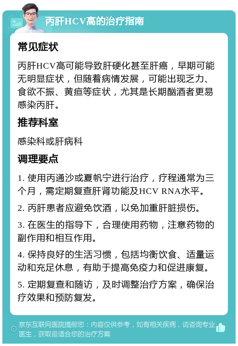 丙肝HCV高的治疗指南 常见症状 丙肝HCV高可能导致肝硬化甚至肝癌，早期可能无明显症状，但随着病情发展，可能出现乏力、食欲不振、黄疸等症状，尤其是长期酗酒者更易感染丙肝。 推荐科室 感染科或肝病科 调理要点 1. 使用丙通沙或夏帆宁进行治疗，疗程通常为三个月，需定期复查肝肾功能及HCV RNA水平。 2. 丙肝患者应避免饮酒，以免加重肝脏损伤。 3. 在医生的指导下，合理使用药物，注意药物的副作用和相互作用。 4. 保持良好的生活习惯，包括均衡饮食、适量运动和充足休息，有助于提高免疫力和促进康复。 5. 定期复查和随访，及时调整治疗方案，确保治疗效果和预防复发。