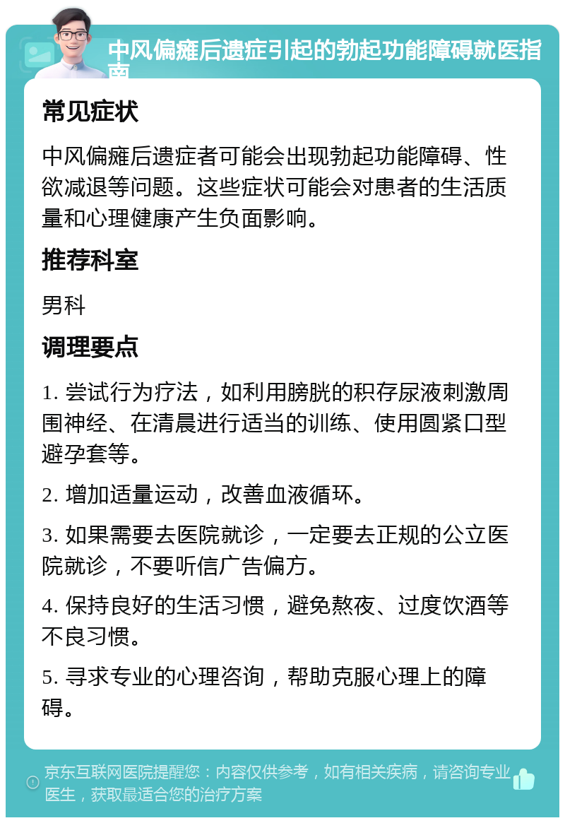 中风偏瘫后遗症引起的勃起功能障碍就医指南 常见症状 中风偏瘫后遗症者可能会出现勃起功能障碍、性欲减退等问题。这些症状可能会对患者的生活质量和心理健康产生负面影响。 推荐科室 男科 调理要点 1. 尝试行为疗法，如利用膀胱的积存尿液刺激周围神经、在清晨进行适当的训练、使用圆紧口型避孕套等。 2. 增加适量运动，改善血液循环。 3. 如果需要去医院就诊，一定要去正规的公立医院就诊，不要听信广告偏方。 4. 保持良好的生活习惯，避免熬夜、过度饮酒等不良习惯。 5. 寻求专业的心理咨询，帮助克服心理上的障碍。