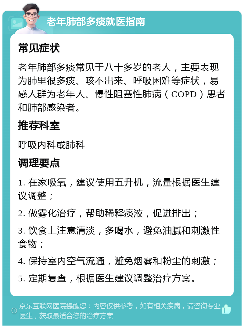 老年肺部多痰就医指南 常见症状 老年肺部多痰常见于八十多岁的老人，主要表现为肺里很多痰、咳不出来、呼吸困难等症状，易感人群为老年人、慢性阻塞性肺病（COPD）患者和肺部感染者。 推荐科室 呼吸内科或肺科 调理要点 1. 在家吸氧，建议使用五升机，流量根据医生建议调整； 2. 做雾化治疗，帮助稀释痰液，促进排出； 3. 饮食上注意清淡，多喝水，避免油腻和刺激性食物； 4. 保持室内空气流通，避免烟雾和粉尘的刺激； 5. 定期复查，根据医生建议调整治疗方案。