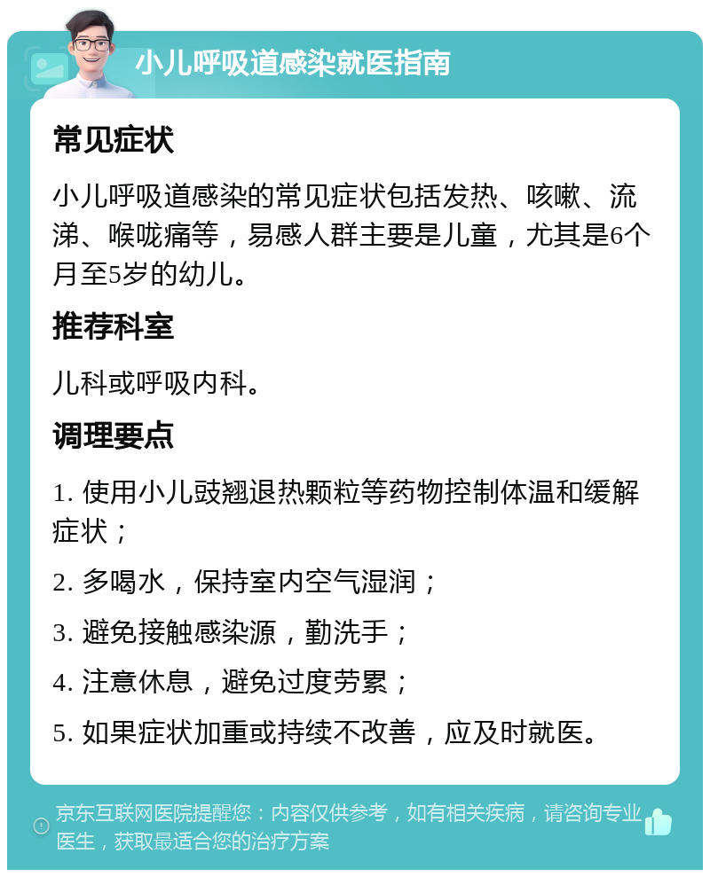 小儿呼吸道感染就医指南 常见症状 小儿呼吸道感染的常见症状包括发热、咳嗽、流涕、喉咙痛等，易感人群主要是儿童，尤其是6个月至5岁的幼儿。 推荐科室 儿科或呼吸内科。 调理要点 1. 使用小儿豉翘退热颗粒等药物控制体温和缓解症状； 2. 多喝水，保持室内空气湿润； 3. 避免接触感染源，勤洗手； 4. 注意休息，避免过度劳累； 5. 如果症状加重或持续不改善，应及时就医。