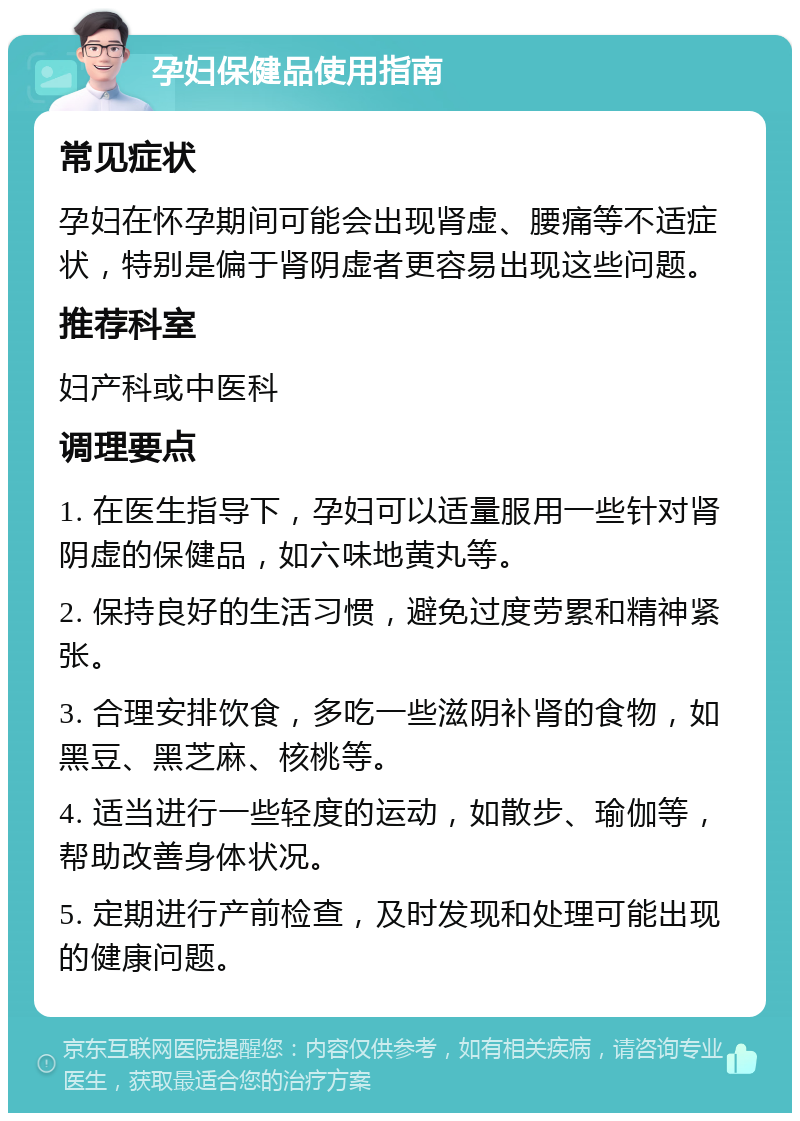 孕妇保健品使用指南 常见症状 孕妇在怀孕期间可能会出现肾虚、腰痛等不适症状，特别是偏于肾阴虚者更容易出现这些问题。 推荐科室 妇产科或中医科 调理要点 1. 在医生指导下，孕妇可以适量服用一些针对肾阴虚的保健品，如六味地黄丸等。 2. 保持良好的生活习惯，避免过度劳累和精神紧张。 3. 合理安排饮食，多吃一些滋阴补肾的食物，如黑豆、黑芝麻、核桃等。 4. 适当进行一些轻度的运动，如散步、瑜伽等，帮助改善身体状况。 5. 定期进行产前检查，及时发现和处理可能出现的健康问题。