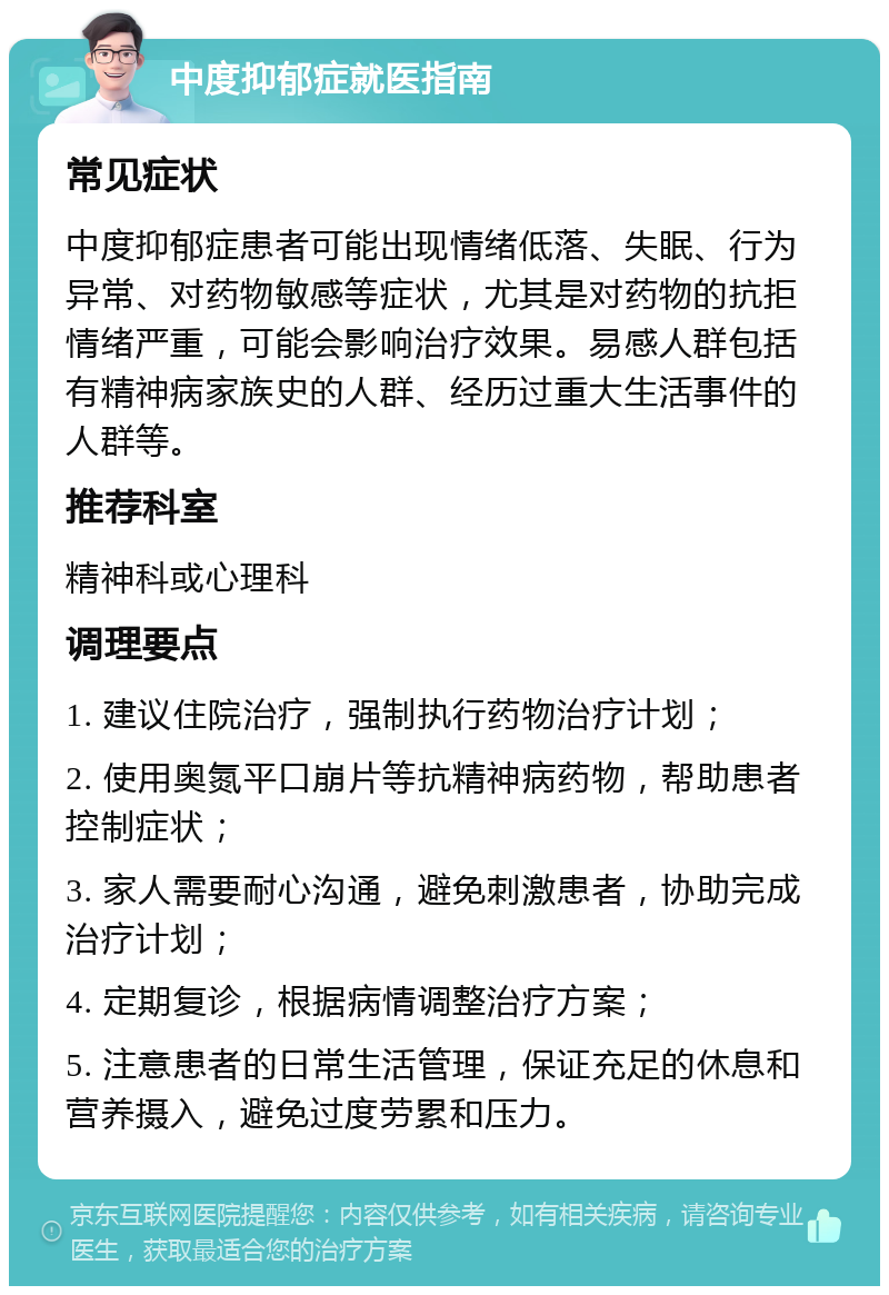 中度抑郁症就医指南 常见症状 中度抑郁症患者可能出现情绪低落、失眠、行为异常、对药物敏感等症状，尤其是对药物的抗拒情绪严重，可能会影响治疗效果。易感人群包括有精神病家族史的人群、经历过重大生活事件的人群等。 推荐科室 精神科或心理科 调理要点 1. 建议住院治疗，强制执行药物治疗计划； 2. 使用奥氮平口崩片等抗精神病药物，帮助患者控制症状； 3. 家人需要耐心沟通，避免刺激患者，协助完成治疗计划； 4. 定期复诊，根据病情调整治疗方案； 5. 注意患者的日常生活管理，保证充足的休息和营养摄入，避免过度劳累和压力。