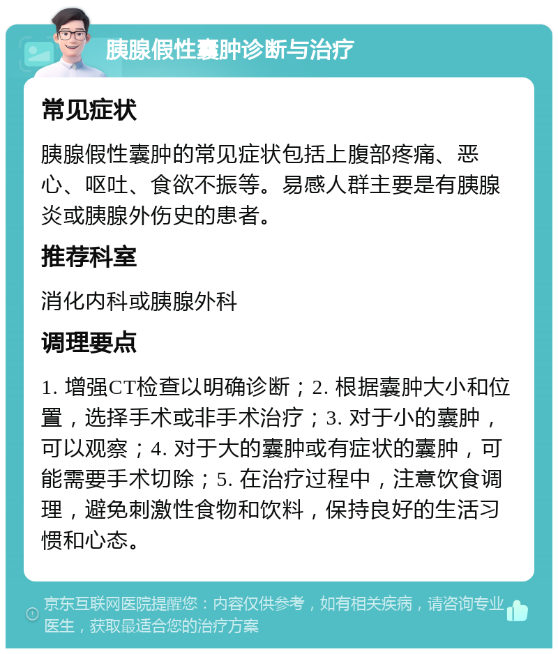 胰腺假性囊肿诊断与治疗 常见症状 胰腺假性囊肿的常见症状包括上腹部疼痛、恶心、呕吐、食欲不振等。易感人群主要是有胰腺炎或胰腺外伤史的患者。 推荐科室 消化内科或胰腺外科 调理要点 1. 增强CT检查以明确诊断；2. 根据囊肿大小和位置，选择手术或非手术治疗；3. 对于小的囊肿，可以观察；4. 对于大的囊肿或有症状的囊肿，可能需要手术切除；5. 在治疗过程中，注意饮食调理，避免刺激性食物和饮料，保持良好的生活习惯和心态。