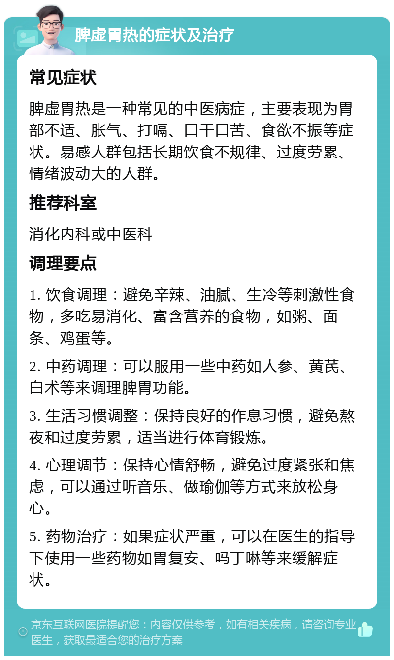 脾虚胃热的症状及治疗 常见症状 脾虚胃热是一种常见的中医病症，主要表现为胃部不适、胀气、打嗝、口干口苦、食欲不振等症状。易感人群包括长期饮食不规律、过度劳累、情绪波动大的人群。 推荐科室 消化内科或中医科 调理要点 1. 饮食调理：避免辛辣、油腻、生冷等刺激性食物，多吃易消化、富含营养的食物，如粥、面条、鸡蛋等。 2. 中药调理：可以服用一些中药如人参、黄芪、白术等来调理脾胃功能。 3. 生活习惯调整：保持良好的作息习惯，避免熬夜和过度劳累，适当进行体育锻炼。 4. 心理调节：保持心情舒畅，避免过度紧张和焦虑，可以通过听音乐、做瑜伽等方式来放松身心。 5. 药物治疗：如果症状严重，可以在医生的指导下使用一些药物如胃复安、吗丁啉等来缓解症状。