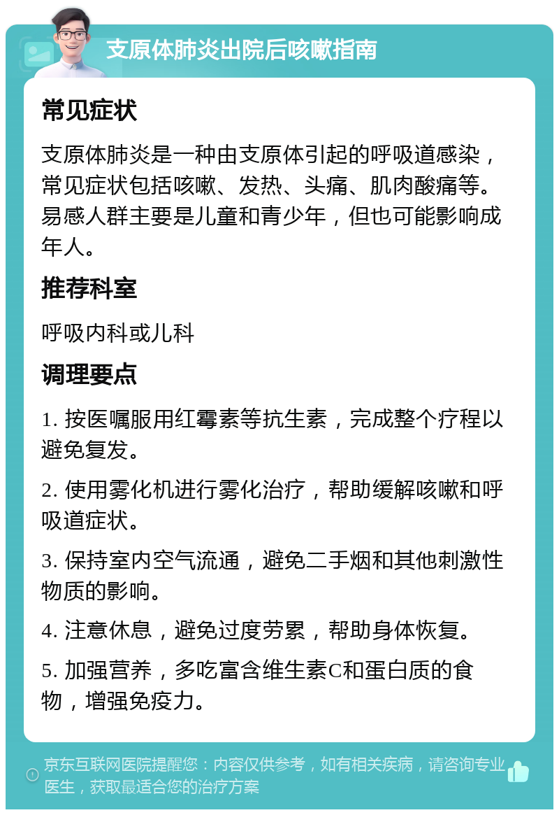 支原体肺炎出院后咳嗽指南 常见症状 支原体肺炎是一种由支原体引起的呼吸道感染，常见症状包括咳嗽、发热、头痛、肌肉酸痛等。易感人群主要是儿童和青少年，但也可能影响成年人。 推荐科室 呼吸内科或儿科 调理要点 1. 按医嘱服用红霉素等抗生素，完成整个疗程以避免复发。 2. 使用雾化机进行雾化治疗，帮助缓解咳嗽和呼吸道症状。 3. 保持室内空气流通，避免二手烟和其他刺激性物质的影响。 4. 注意休息，避免过度劳累，帮助身体恢复。 5. 加强营养，多吃富含维生素C和蛋白质的食物，增强免疫力。