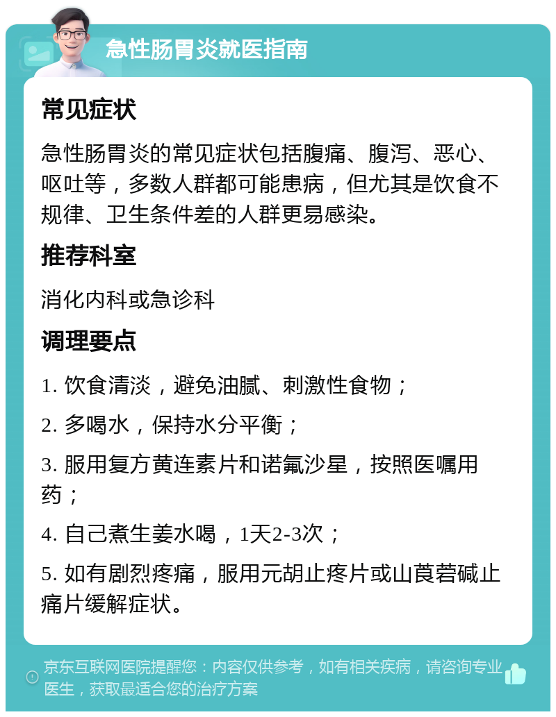 急性肠胃炎就医指南 常见症状 急性肠胃炎的常见症状包括腹痛、腹泻、恶心、呕吐等，多数人群都可能患病，但尤其是饮食不规律、卫生条件差的人群更易感染。 推荐科室 消化内科或急诊科 调理要点 1. 饮食清淡，避免油腻、刺激性食物； 2. 多喝水，保持水分平衡； 3. 服用复方黄连素片和诺氟沙星，按照医嘱用药； 4. 自己煮生姜水喝，1天2-3次； 5. 如有剧烈疼痛，服用元胡止疼片或山莨菪碱止痛片缓解症状。