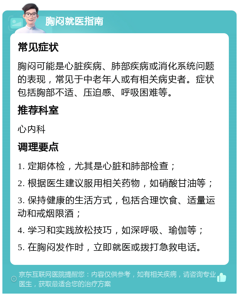 胸闷就医指南 常见症状 胸闷可能是心脏疾病、肺部疾病或消化系统问题的表现，常见于中老年人或有相关病史者。症状包括胸部不适、压迫感、呼吸困难等。 推荐科室 心内科 调理要点 1. 定期体检，尤其是心脏和肺部检查； 2. 根据医生建议服用相关药物，如硝酸甘油等； 3. 保持健康的生活方式，包括合理饮食、适量运动和戒烟限酒； 4. 学习和实践放松技巧，如深呼吸、瑜伽等； 5. 在胸闷发作时，立即就医或拨打急救电话。