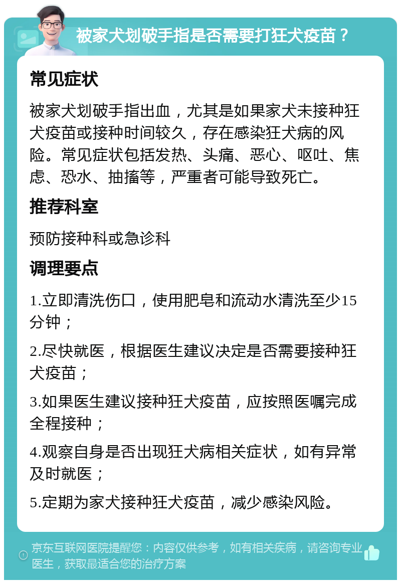 被家犬划破手指是否需要打狂犬疫苗？ 常见症状 被家犬划破手指出血，尤其是如果家犬未接种狂犬疫苗或接种时间较久，存在感染狂犬病的风险。常见症状包括发热、头痛、恶心、呕吐、焦虑、恐水、抽搐等，严重者可能导致死亡。 推荐科室 预防接种科或急诊科 调理要点 1.立即清洗伤口，使用肥皂和流动水清洗至少15分钟； 2.尽快就医，根据医生建议决定是否需要接种狂犬疫苗； 3.如果医生建议接种狂犬疫苗，应按照医嘱完成全程接种； 4.观察自身是否出现狂犬病相关症状，如有异常及时就医； 5.定期为家犬接种狂犬疫苗，减少感染风险。