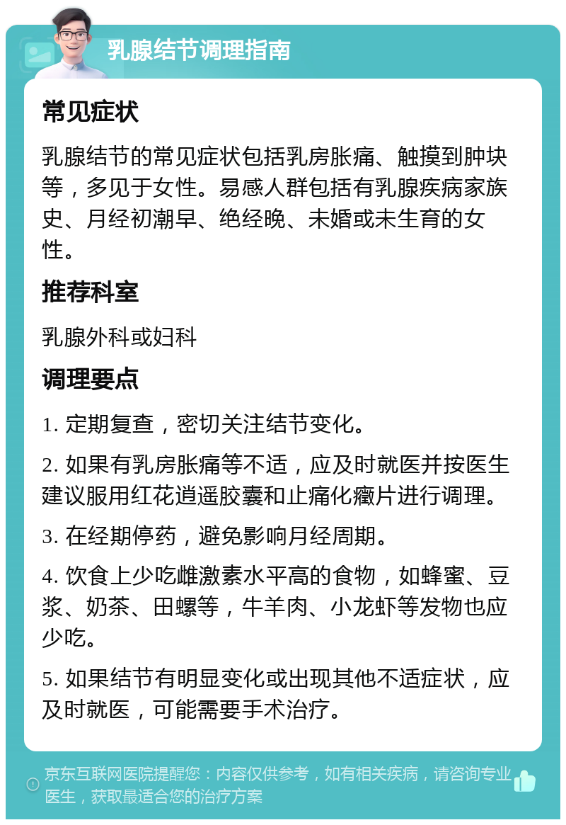 乳腺结节调理指南 常见症状 乳腺结节的常见症状包括乳房胀痛、触摸到肿块等，多见于女性。易感人群包括有乳腺疾病家族史、月经初潮早、绝经晚、未婚或未生育的女性。 推荐科室 乳腺外科或妇科 调理要点 1. 定期复查，密切关注结节变化。 2. 如果有乳房胀痛等不适，应及时就医并按医生建议服用红花逍遥胶囊和止痛化癥片进行调理。 3. 在经期停药，避免影响月经周期。 4. 饮食上少吃雌激素水平高的食物，如蜂蜜、豆浆、奶茶、田螺等，牛羊肉、小龙虾等发物也应少吃。 5. 如果结节有明显变化或出现其他不适症状，应及时就医，可能需要手术治疗。