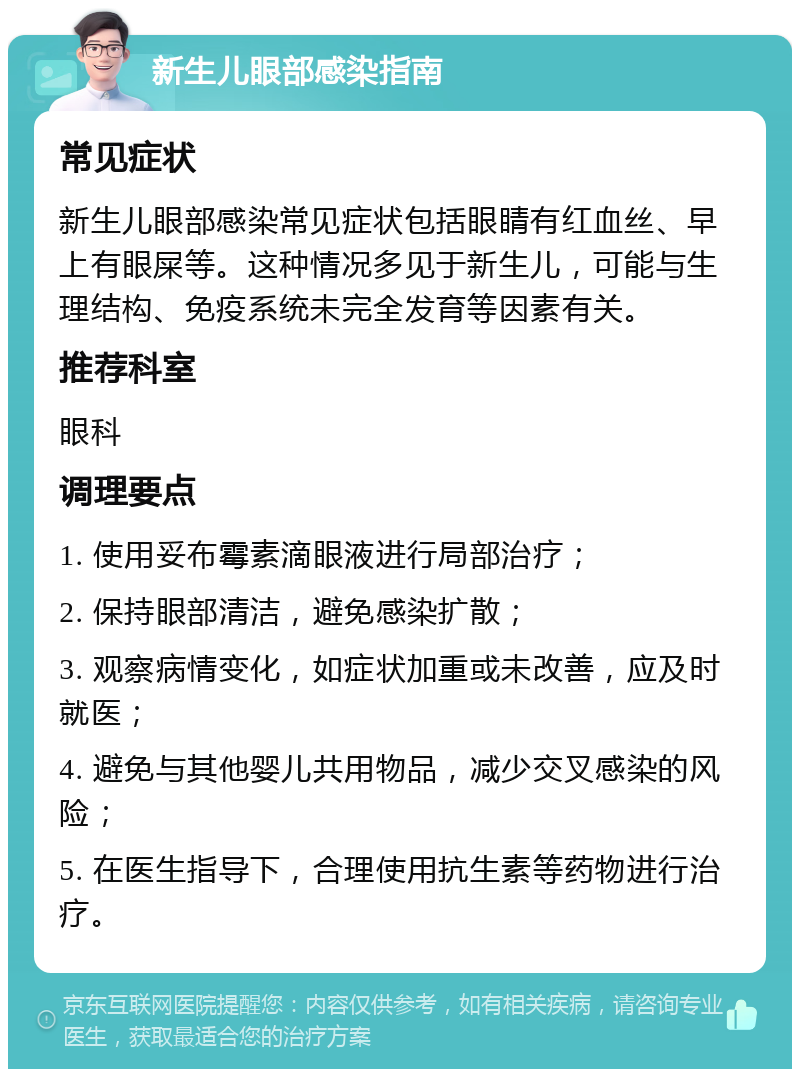 新生儿眼部感染指南 常见症状 新生儿眼部感染常见症状包括眼睛有红血丝、早上有眼屎等。这种情况多见于新生儿，可能与生理结构、免疫系统未完全发育等因素有关。 推荐科室 眼科 调理要点 1. 使用妥布霉素滴眼液进行局部治疗； 2. 保持眼部清洁，避免感染扩散； 3. 观察病情变化，如症状加重或未改善，应及时就医； 4. 避免与其他婴儿共用物品，减少交叉感染的风险； 5. 在医生指导下，合理使用抗生素等药物进行治疗。