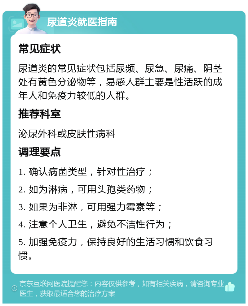 尿道炎就医指南 常见症状 尿道炎的常见症状包括尿频、尿急、尿痛、阴茎处有黄色分泌物等，易感人群主要是性活跃的成年人和免疫力较低的人群。 推荐科室 泌尿外科或皮肤性病科 调理要点 1. 确认病菌类型，针对性治疗； 2. 如为淋病，可用头孢类药物； 3. 如果为非淋，可用强力霉素等； 4. 注意个人卫生，避免不洁性行为； 5. 加强免疫力，保持良好的生活习惯和饮食习惯。