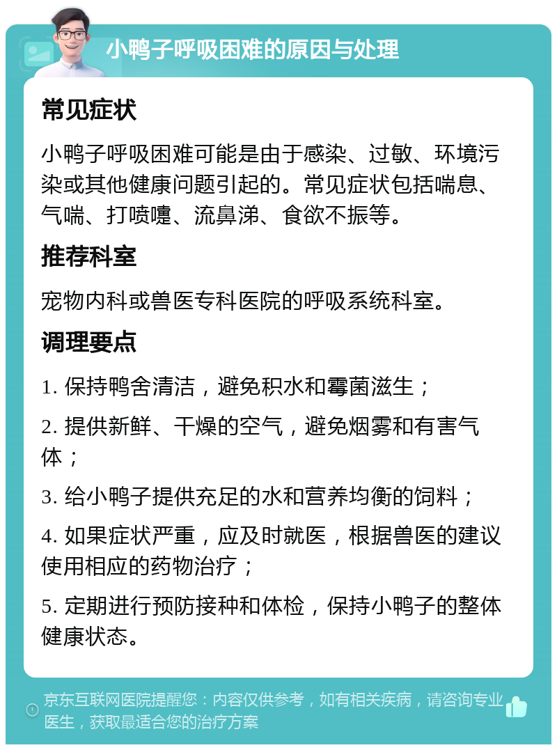 小鸭子呼吸困难的原因与处理 常见症状 小鸭子呼吸困难可能是由于感染、过敏、环境污染或其他健康问题引起的。常见症状包括喘息、气喘、打喷嚏、流鼻涕、食欲不振等。 推荐科室 宠物内科或兽医专科医院的呼吸系统科室。 调理要点 1. 保持鸭舍清洁，避免积水和霉菌滋生； 2. 提供新鲜、干燥的空气，避免烟雾和有害气体； 3. 给小鸭子提供充足的水和营养均衡的饲料； 4. 如果症状严重，应及时就医，根据兽医的建议使用相应的药物治疗； 5. 定期进行预防接种和体检，保持小鸭子的整体健康状态。