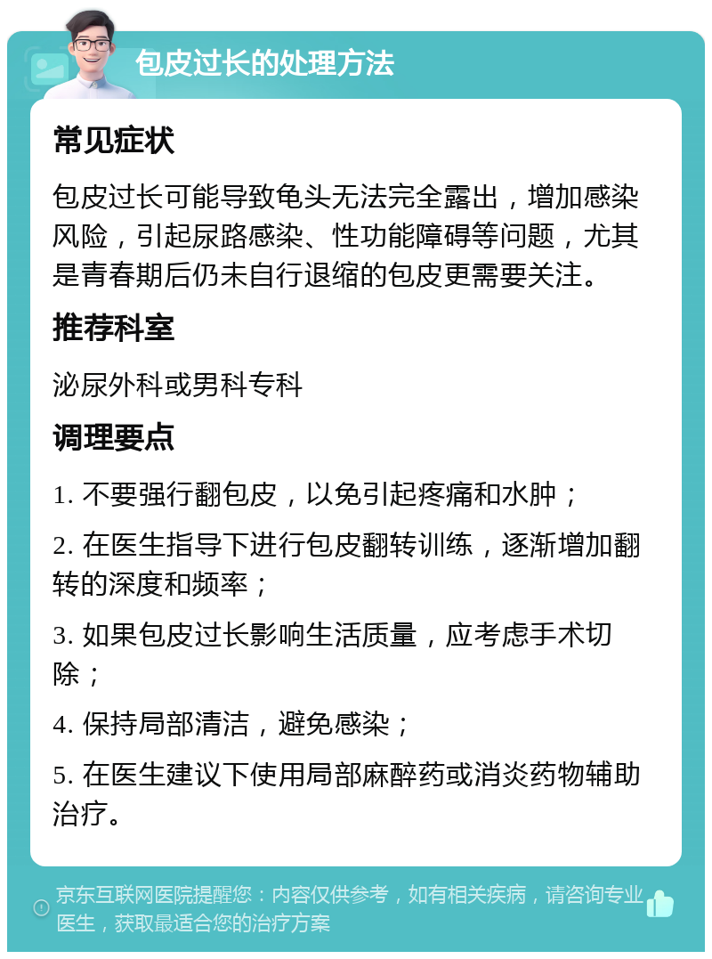 包皮过长的处理方法 常见症状 包皮过长可能导致龟头无法完全露出，增加感染风险，引起尿路感染、性功能障碍等问题，尤其是青春期后仍未自行退缩的包皮更需要关注。 推荐科室 泌尿外科或男科专科 调理要点 1. 不要强行翻包皮，以免引起疼痛和水肿； 2. 在医生指导下进行包皮翻转训练，逐渐增加翻转的深度和频率； 3. 如果包皮过长影响生活质量，应考虑手术切除； 4. 保持局部清洁，避免感染； 5. 在医生建议下使用局部麻醉药或消炎药物辅助治疗。