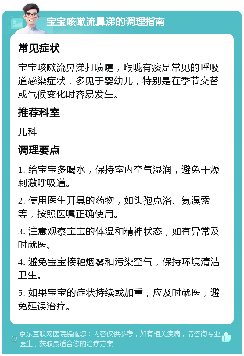 宝宝咳嗽流鼻涕的调理指南 常见症状 宝宝咳嗽流鼻涕打喷嚏，喉咙有痰是常见的呼吸道感染症状，多见于婴幼儿，特别是在季节交替或气候变化时容易发生。 推荐科室 儿科 调理要点 1. 给宝宝多喝水，保持室内空气湿润，避免干燥刺激呼吸道。 2. 使用医生开具的药物，如头孢克洛、氨溴索等，按照医嘱正确使用。 3. 注意观察宝宝的体温和精神状态，如有异常及时就医。 4. 避免宝宝接触烟雾和污染空气，保持环境清洁卫生。 5. 如果宝宝的症状持续或加重，应及时就医，避免延误治疗。