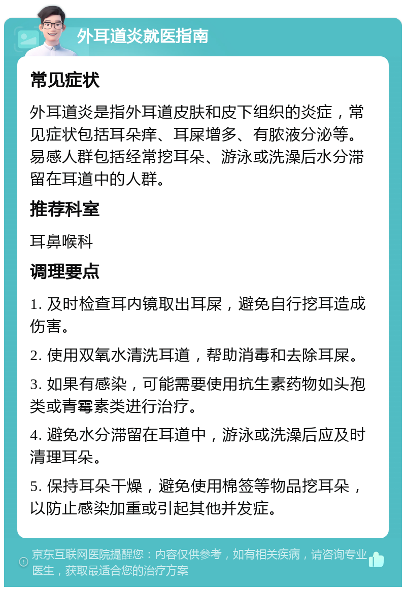 外耳道炎就医指南 常见症状 外耳道炎是指外耳道皮肤和皮下组织的炎症，常见症状包括耳朵痒、耳屎增多、有脓液分泌等。易感人群包括经常挖耳朵、游泳或洗澡后水分滞留在耳道中的人群。 推荐科室 耳鼻喉科 调理要点 1. 及时检查耳内镜取出耳屎，避免自行挖耳造成伤害。 2. 使用双氧水清洗耳道，帮助消毒和去除耳屎。 3. 如果有感染，可能需要使用抗生素药物如头孢类或青霉素类进行治疗。 4. 避免水分滞留在耳道中，游泳或洗澡后应及时清理耳朵。 5. 保持耳朵干燥，避免使用棉签等物品挖耳朵，以防止感染加重或引起其他并发症。