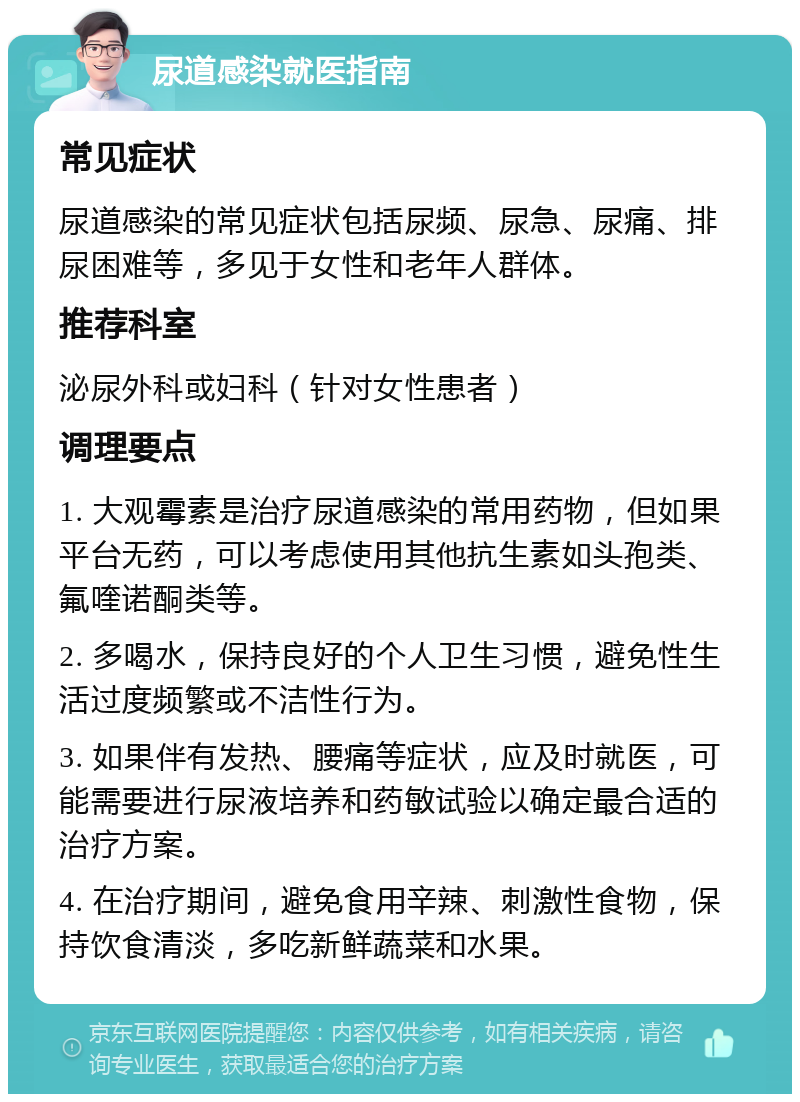 尿道感染就医指南 常见症状 尿道感染的常见症状包括尿频、尿急、尿痛、排尿困难等，多见于女性和老年人群体。 推荐科室 泌尿外科或妇科（针对女性患者） 调理要点 1. 大观霉素是治疗尿道感染的常用药物，但如果平台无药，可以考虑使用其他抗生素如头孢类、氟喹诺酮类等。 2. 多喝水，保持良好的个人卫生习惯，避免性生活过度频繁或不洁性行为。 3. 如果伴有发热、腰痛等症状，应及时就医，可能需要进行尿液培养和药敏试验以确定最合适的治疗方案。 4. 在治疗期间，避免食用辛辣、刺激性食物，保持饮食清淡，多吃新鲜蔬菜和水果。