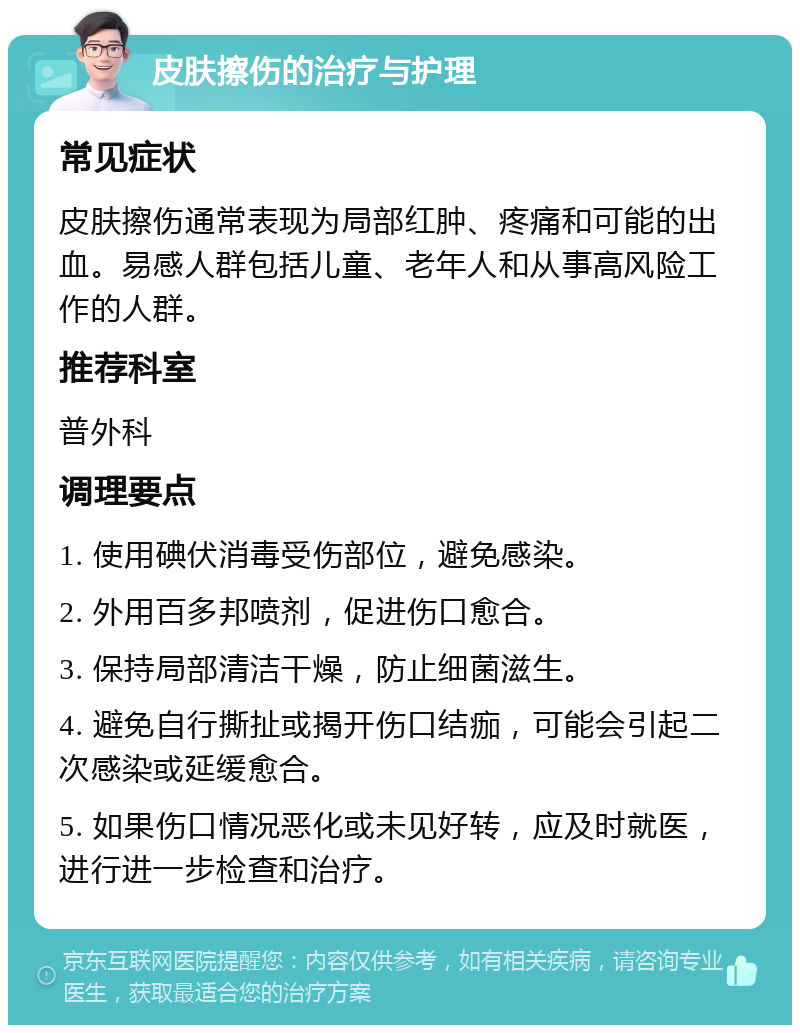 皮肤擦伤的治疗与护理 常见症状 皮肤擦伤通常表现为局部红肿、疼痛和可能的出血。易感人群包括儿童、老年人和从事高风险工作的人群。 推荐科室 普外科 调理要点 1. 使用碘伏消毒受伤部位，避免感染。 2. 外用百多邦喷剂，促进伤口愈合。 3. 保持局部清洁干燥，防止细菌滋生。 4. 避免自行撕扯或揭开伤口结痂，可能会引起二次感染或延缓愈合。 5. 如果伤口情况恶化或未见好转，应及时就医，进行进一步检查和治疗。