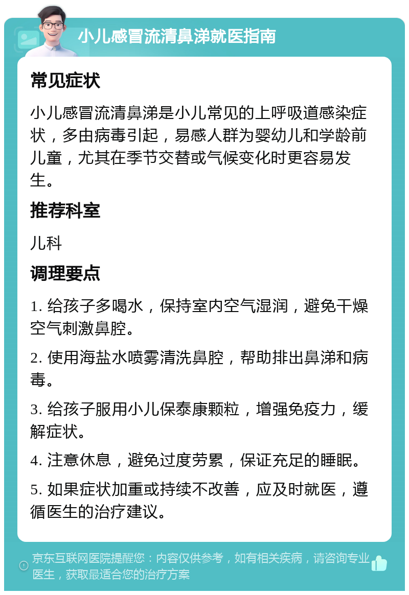 小儿感冒流清鼻涕就医指南 常见症状 小儿感冒流清鼻涕是小儿常见的上呼吸道感染症状，多由病毒引起，易感人群为婴幼儿和学龄前儿童，尤其在季节交替或气候变化时更容易发生。 推荐科室 儿科 调理要点 1. 给孩子多喝水，保持室内空气湿润，避免干燥空气刺激鼻腔。 2. 使用海盐水喷雾清洗鼻腔，帮助排出鼻涕和病毒。 3. 给孩子服用小儿保泰康颗粒，增强免疫力，缓解症状。 4. 注意休息，避免过度劳累，保证充足的睡眠。 5. 如果症状加重或持续不改善，应及时就医，遵循医生的治疗建议。