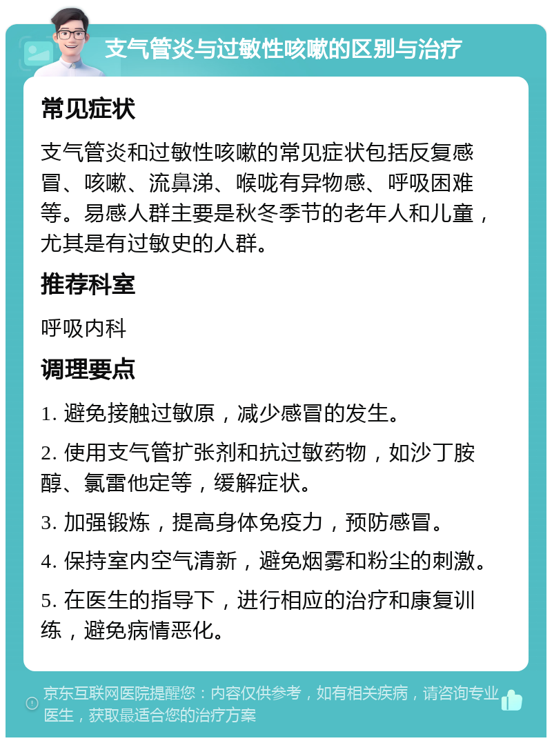 支气管炎与过敏性咳嗽的区别与治疗 常见症状 支气管炎和过敏性咳嗽的常见症状包括反复感冒、咳嗽、流鼻涕、喉咙有异物感、呼吸困难等。易感人群主要是秋冬季节的老年人和儿童，尤其是有过敏史的人群。 推荐科室 呼吸内科 调理要点 1. 避免接触过敏原，减少感冒的发生。 2. 使用支气管扩张剂和抗过敏药物，如沙丁胺醇、氯雷他定等，缓解症状。 3. 加强锻炼，提高身体免疫力，预防感冒。 4. 保持室内空气清新，避免烟雾和粉尘的刺激。 5. 在医生的指导下，进行相应的治疗和康复训练，避免病情恶化。