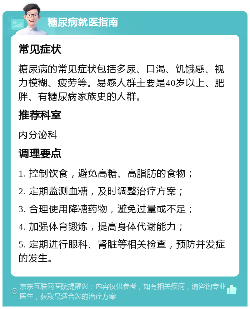 糖尿病就医指南 常见症状 糖尿病的常见症状包括多尿、口渴、饥饿感、视力模糊、疲劳等。易感人群主要是40岁以上、肥胖、有糖尿病家族史的人群。 推荐科室 内分泌科 调理要点 1. 控制饮食，避免高糖、高脂肪的食物； 2. 定期监测血糖，及时调整治疗方案； 3. 合理使用降糖药物，避免过量或不足； 4. 加强体育锻炼，提高身体代谢能力； 5. 定期进行眼科、肾脏等相关检查，预防并发症的发生。