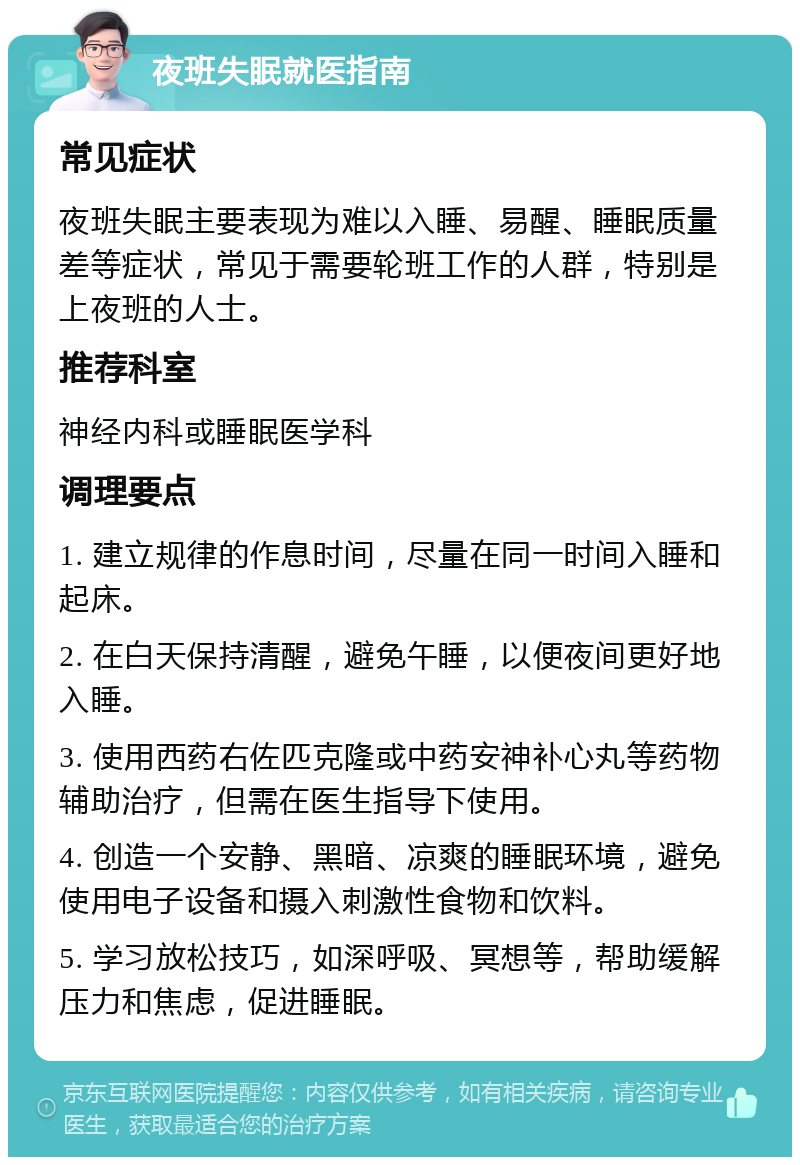 夜班失眠就医指南 常见症状 夜班失眠主要表现为难以入睡、易醒、睡眠质量差等症状，常见于需要轮班工作的人群，特别是上夜班的人士。 推荐科室 神经内科或睡眠医学科 调理要点 1. 建立规律的作息时间，尽量在同一时间入睡和起床。 2. 在白天保持清醒，避免午睡，以便夜间更好地入睡。 3. 使用西药右佐匹克隆或中药安神补心丸等药物辅助治疗，但需在医生指导下使用。 4. 创造一个安静、黑暗、凉爽的睡眠环境，避免使用电子设备和摄入刺激性食物和饮料。 5. 学习放松技巧，如深呼吸、冥想等，帮助缓解压力和焦虑，促进睡眠。