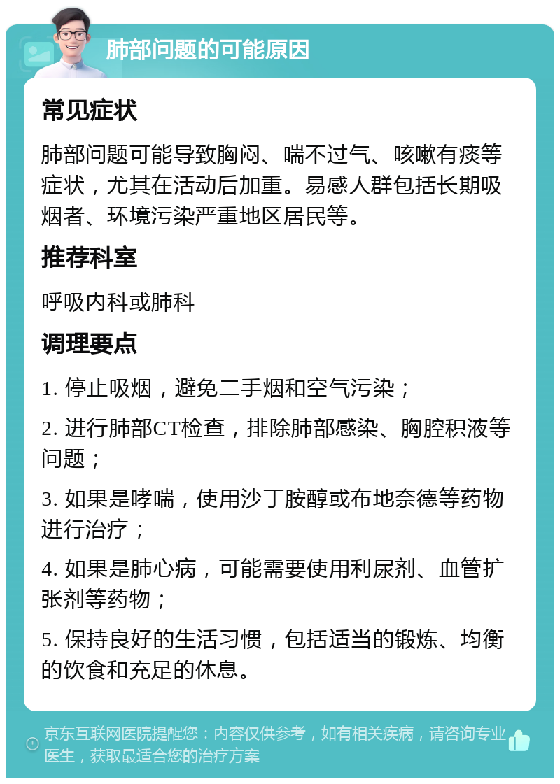 肺部问题的可能原因 常见症状 肺部问题可能导致胸闷、喘不过气、咳嗽有痰等症状，尤其在活动后加重。易感人群包括长期吸烟者、环境污染严重地区居民等。 推荐科室 呼吸内科或肺科 调理要点 1. 停止吸烟，避免二手烟和空气污染； 2. 进行肺部CT检查，排除肺部感染、胸腔积液等问题； 3. 如果是哮喘，使用沙丁胺醇或布地奈德等药物进行治疗； 4. 如果是肺心病，可能需要使用利尿剂、血管扩张剂等药物； 5. 保持良好的生活习惯，包括适当的锻炼、均衡的饮食和充足的休息。