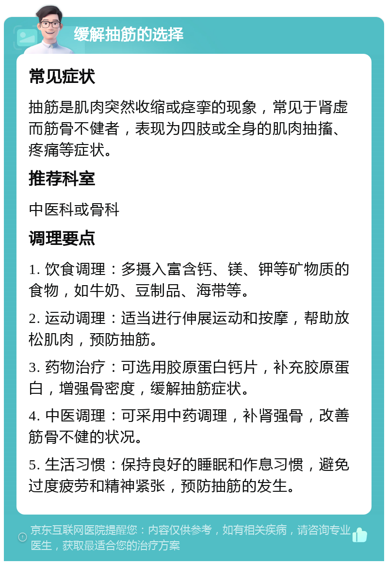 缓解抽筋的选择 常见症状 抽筋是肌肉突然收缩或痉挛的现象，常见于肾虚而筋骨不健者，表现为四肢或全身的肌肉抽搐、疼痛等症状。 推荐科室 中医科或骨科 调理要点 1. 饮食调理：多摄入富含钙、镁、钾等矿物质的食物，如牛奶、豆制品、海带等。 2. 运动调理：适当进行伸展运动和按摩，帮助放松肌肉，预防抽筋。 3. 药物治疗：可选用胶原蛋白钙片，补充胶原蛋白，增强骨密度，缓解抽筋症状。 4. 中医调理：可采用中药调理，补肾强骨，改善筋骨不健的状况。 5. 生活习惯：保持良好的睡眠和作息习惯，避免过度疲劳和精神紧张，预防抽筋的发生。