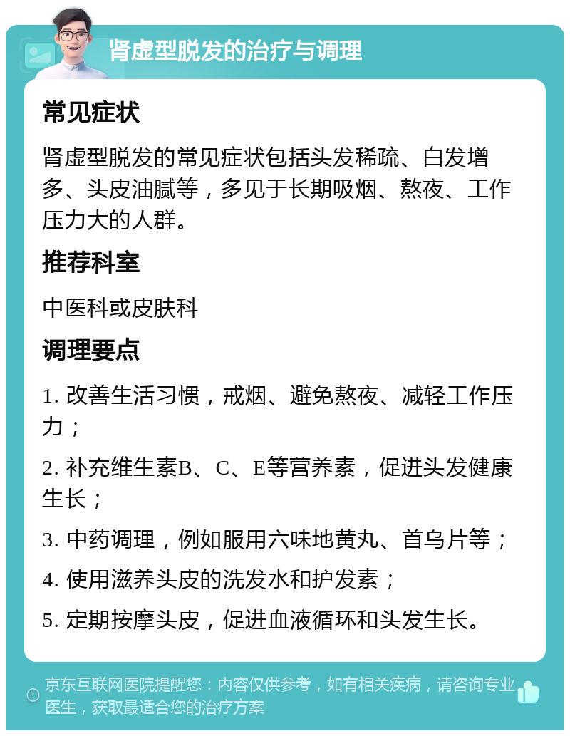 肾虚型脱发的治疗与调理 常见症状 肾虚型脱发的常见症状包括头发稀疏、白发增多、头皮油腻等，多见于长期吸烟、熬夜、工作压力大的人群。 推荐科室 中医科或皮肤科 调理要点 1. 改善生活习惯，戒烟、避免熬夜、减轻工作压力； 2. 补充维生素B、C、E等营养素，促进头发健康生长； 3. 中药调理，例如服用六味地黄丸、首乌片等； 4. 使用滋养头皮的洗发水和护发素； 5. 定期按摩头皮，促进血液循环和头发生长。