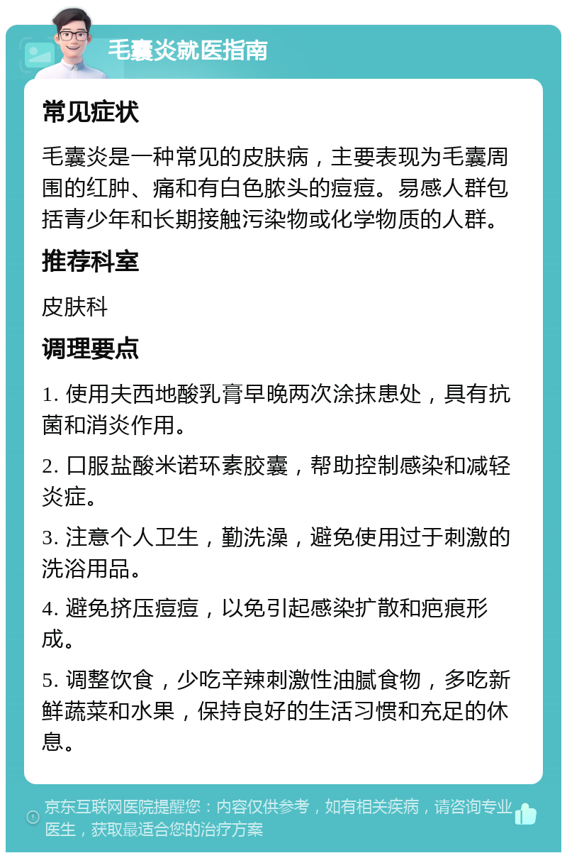 毛囊炎就医指南 常见症状 毛囊炎是一种常见的皮肤病，主要表现为毛囊周围的红肿、痛和有白色脓头的痘痘。易感人群包括青少年和长期接触污染物或化学物质的人群。 推荐科室 皮肤科 调理要点 1. 使用夫西地酸乳膏早晚两次涂抹患处，具有抗菌和消炎作用。 2. 口服盐酸米诺环素胶囊，帮助控制感染和减轻炎症。 3. 注意个人卫生，勤洗澡，避免使用过于刺激的洗浴用品。 4. 避免挤压痘痘，以免引起感染扩散和疤痕形成。 5. 调整饮食，少吃辛辣刺激性油腻食物，多吃新鲜蔬菜和水果，保持良好的生活习惯和充足的休息。