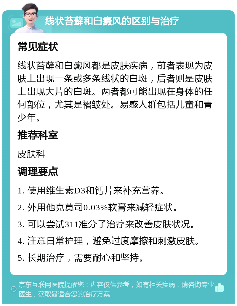 线状苔藓和白癜风的区别与治疗 常见症状 线状苔藓和白癜风都是皮肤疾病，前者表现为皮肤上出现一条或多条线状的白斑，后者则是皮肤上出现大片的白斑。两者都可能出现在身体的任何部位，尤其是褶皱处。易感人群包括儿童和青少年。 推荐科室 皮肤科 调理要点 1. 使用维生素D3和钙片来补充营养。 2. 外用他克莫司0.03%软膏来减轻症状。 3. 可以尝试311准分子治疗来改善皮肤状况。 4. 注意日常护理，避免过度摩擦和刺激皮肤。 5. 长期治疗，需要耐心和坚持。