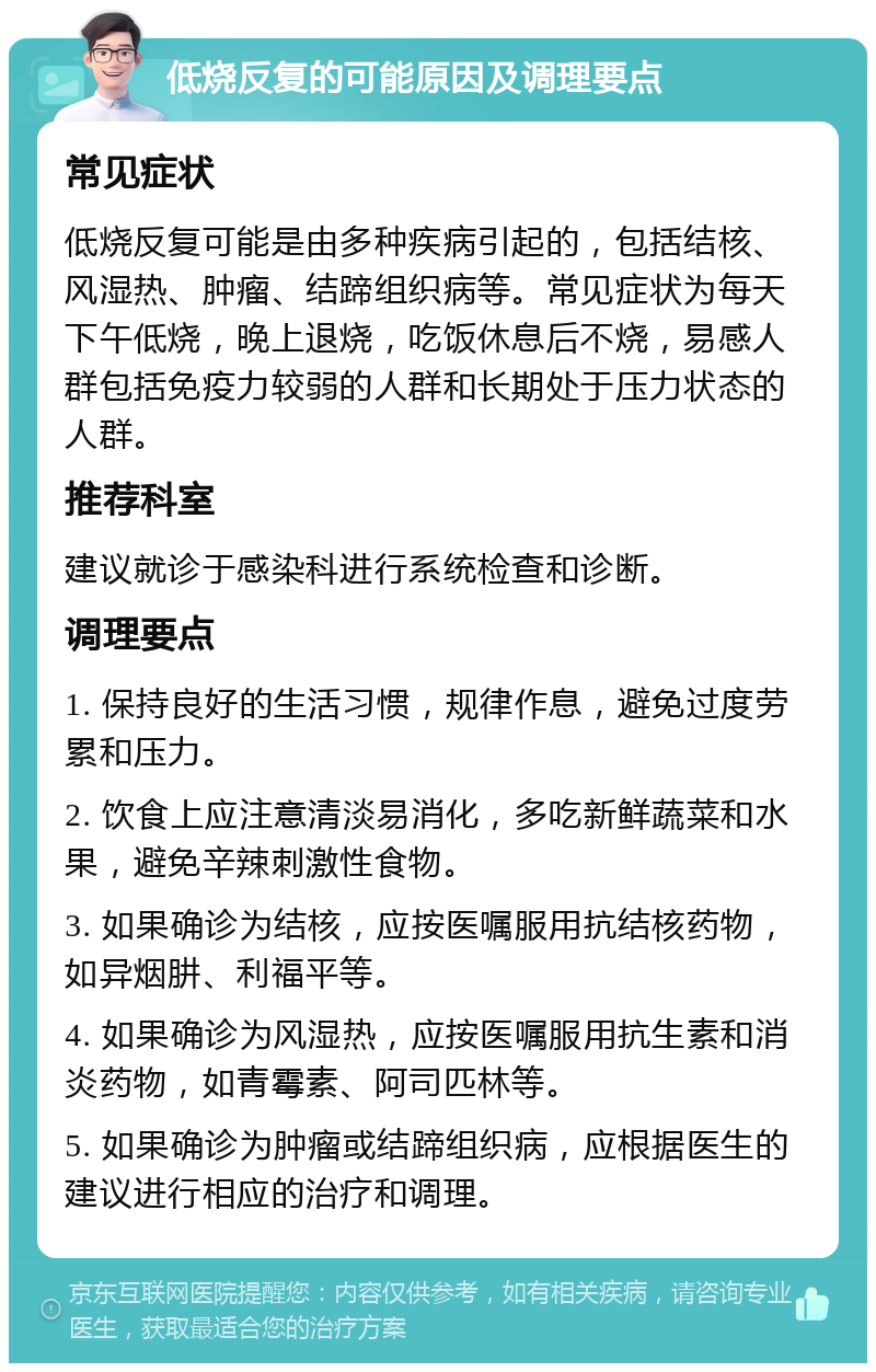 低烧反复的可能原因及调理要点 常见症状 低烧反复可能是由多种疾病引起的，包括结核、风湿热、肿瘤、结蹄组织病等。常见症状为每天下午低烧，晚上退烧，吃饭休息后不烧，易感人群包括免疫力较弱的人群和长期处于压力状态的人群。 推荐科室 建议就诊于感染科进行系统检查和诊断。 调理要点 1. 保持良好的生活习惯，规律作息，避免过度劳累和压力。 2. 饮食上应注意清淡易消化，多吃新鲜蔬菜和水果，避免辛辣刺激性食物。 3. 如果确诊为结核，应按医嘱服用抗结核药物，如异烟肼、利福平等。 4. 如果确诊为风湿热，应按医嘱服用抗生素和消炎药物，如青霉素、阿司匹林等。 5. 如果确诊为肿瘤或结蹄组织病，应根据医生的建议进行相应的治疗和调理。