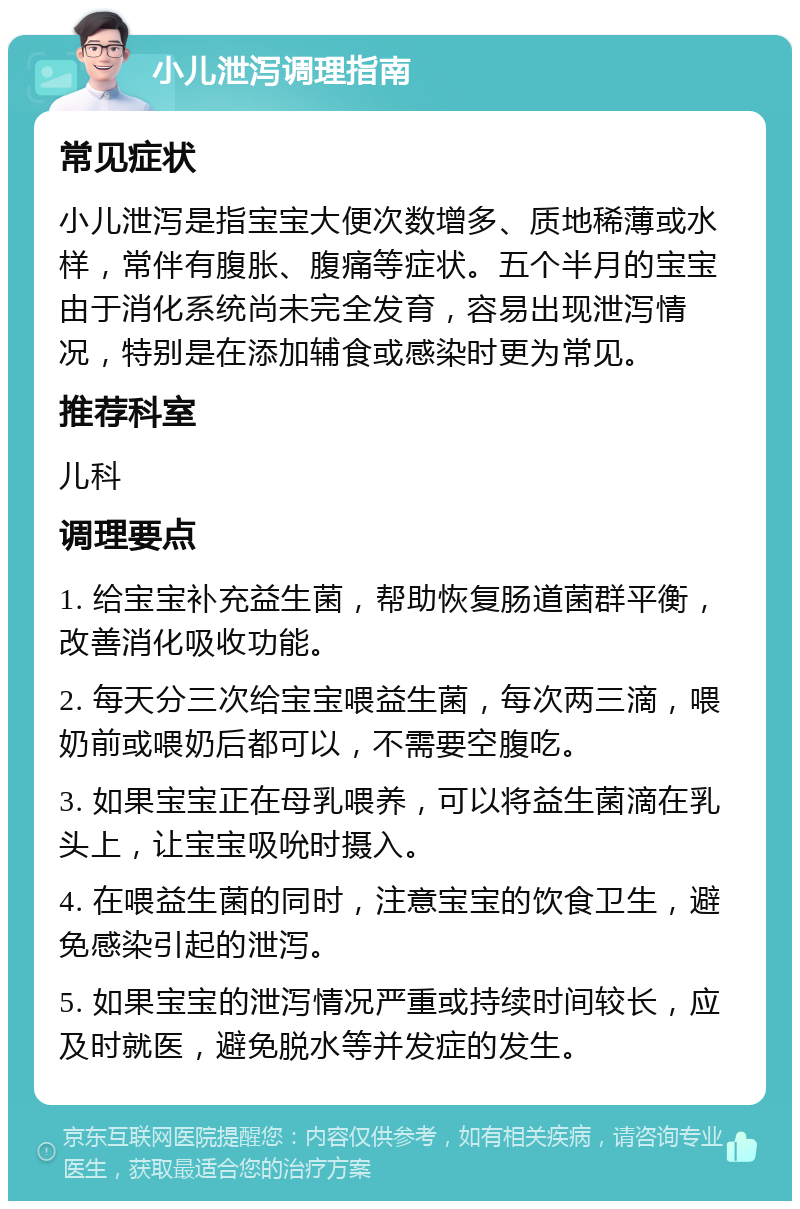 小儿泄泻调理指南 常见症状 小儿泄泻是指宝宝大便次数增多、质地稀薄或水样，常伴有腹胀、腹痛等症状。五个半月的宝宝由于消化系统尚未完全发育，容易出现泄泻情况，特别是在添加辅食或感染时更为常见。 推荐科室 儿科 调理要点 1. 给宝宝补充益生菌，帮助恢复肠道菌群平衡，改善消化吸收功能。 2. 每天分三次给宝宝喂益生菌，每次两三滴，喂奶前或喂奶后都可以，不需要空腹吃。 3. 如果宝宝正在母乳喂养，可以将益生菌滴在乳头上，让宝宝吸吮时摄入。 4. 在喂益生菌的同时，注意宝宝的饮食卫生，避免感染引起的泄泻。 5. 如果宝宝的泄泻情况严重或持续时间较长，应及时就医，避免脱水等并发症的发生。