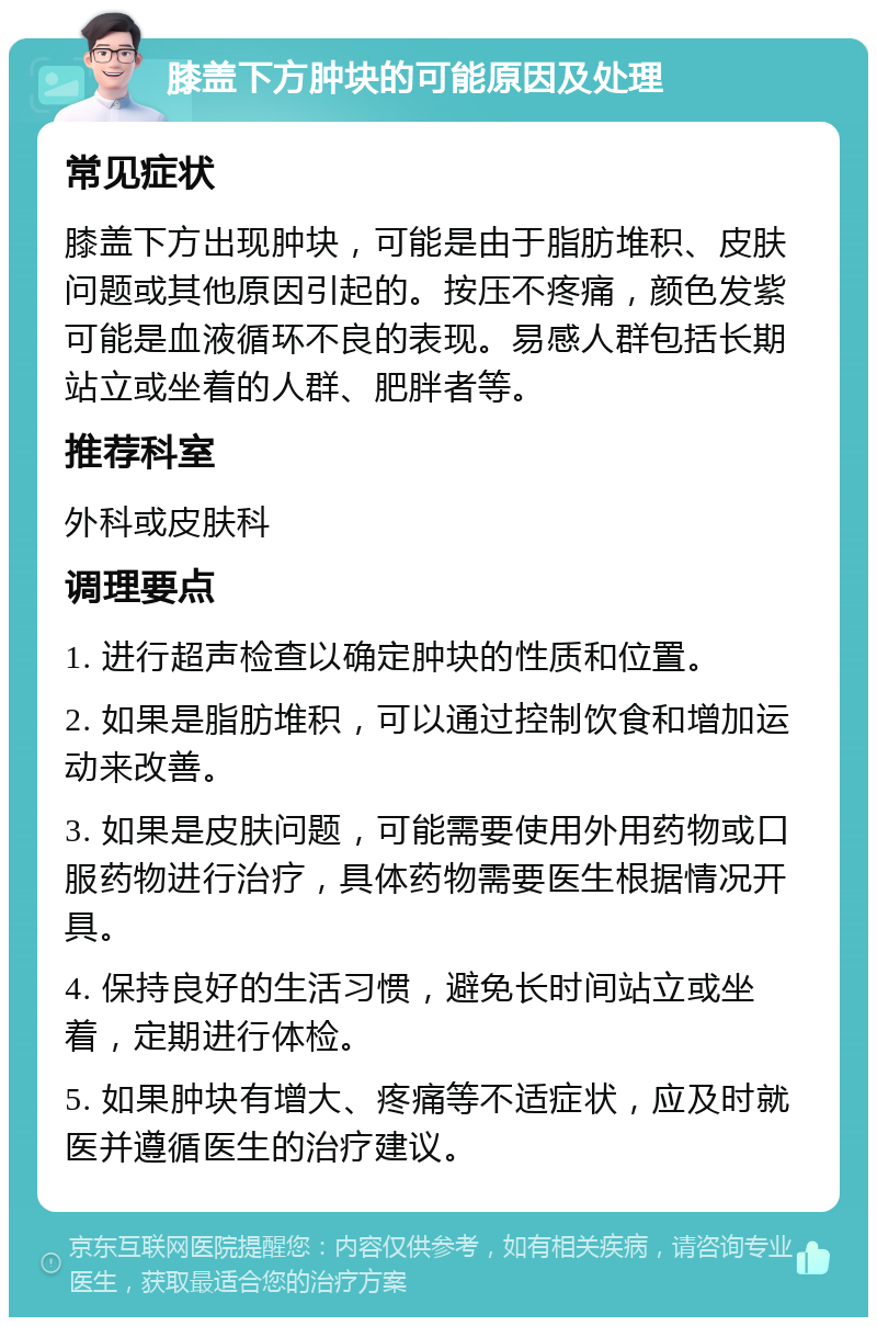 膝盖下方肿块的可能原因及处理 常见症状 膝盖下方出现肿块，可能是由于脂肪堆积、皮肤问题或其他原因引起的。按压不疼痛，颜色发紫可能是血液循环不良的表现。易感人群包括长期站立或坐着的人群、肥胖者等。 推荐科室 外科或皮肤科 调理要点 1. 进行超声检查以确定肿块的性质和位置。 2. 如果是脂肪堆积，可以通过控制饮食和增加运动来改善。 3. 如果是皮肤问题，可能需要使用外用药物或口服药物进行治疗，具体药物需要医生根据情况开具。 4. 保持良好的生活习惯，避免长时间站立或坐着，定期进行体检。 5. 如果肿块有增大、疼痛等不适症状，应及时就医并遵循医生的治疗建议。