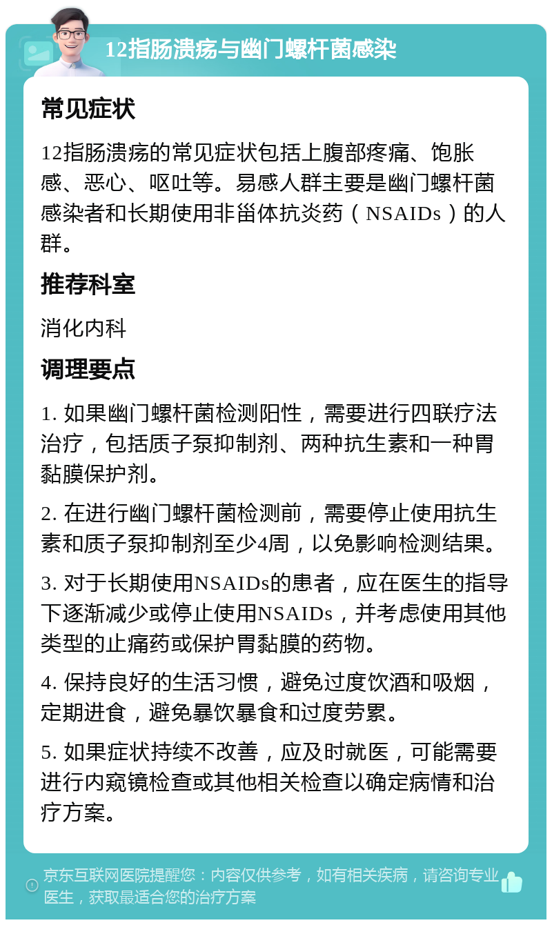 12指肠溃疡与幽门螺杆菌感染 常见症状 12指肠溃疡的常见症状包括上腹部疼痛、饱胀感、恶心、呕吐等。易感人群主要是幽门螺杆菌感染者和长期使用非甾体抗炎药（NSAIDs）的人群。 推荐科室 消化内科 调理要点 1. 如果幽门螺杆菌检测阳性，需要进行四联疗法治疗，包括质子泵抑制剂、两种抗生素和一种胃黏膜保护剂。 2. 在进行幽门螺杆菌检测前，需要停止使用抗生素和质子泵抑制剂至少4周，以免影响检测结果。 3. 对于长期使用NSAIDs的患者，应在医生的指导下逐渐减少或停止使用NSAIDs，并考虑使用其他类型的止痛药或保护胃黏膜的药物。 4. 保持良好的生活习惯，避免过度饮酒和吸烟，定期进食，避免暴饮暴食和过度劳累。 5. 如果症状持续不改善，应及时就医，可能需要进行内窥镜检查或其他相关检查以确定病情和治疗方案。