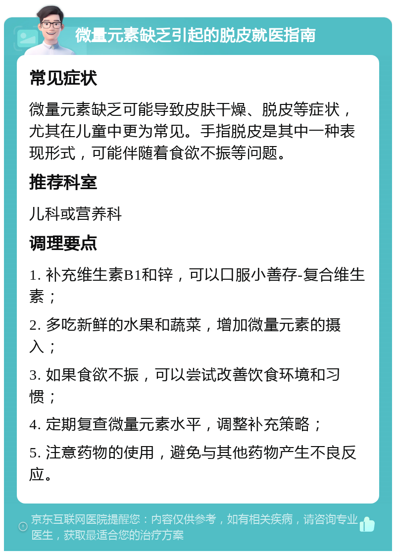 微量元素缺乏引起的脱皮就医指南 常见症状 微量元素缺乏可能导致皮肤干燥、脱皮等症状，尤其在儿童中更为常见。手指脱皮是其中一种表现形式，可能伴随着食欲不振等问题。 推荐科室 儿科或营养科 调理要点 1. 补充维生素B1和锌，可以口服小善存-复合维生素； 2. 多吃新鲜的水果和蔬菜，增加微量元素的摄入； 3. 如果食欲不振，可以尝试改善饮食环境和习惯； 4. 定期复查微量元素水平，调整补充策略； 5. 注意药物的使用，避免与其他药物产生不良反应。