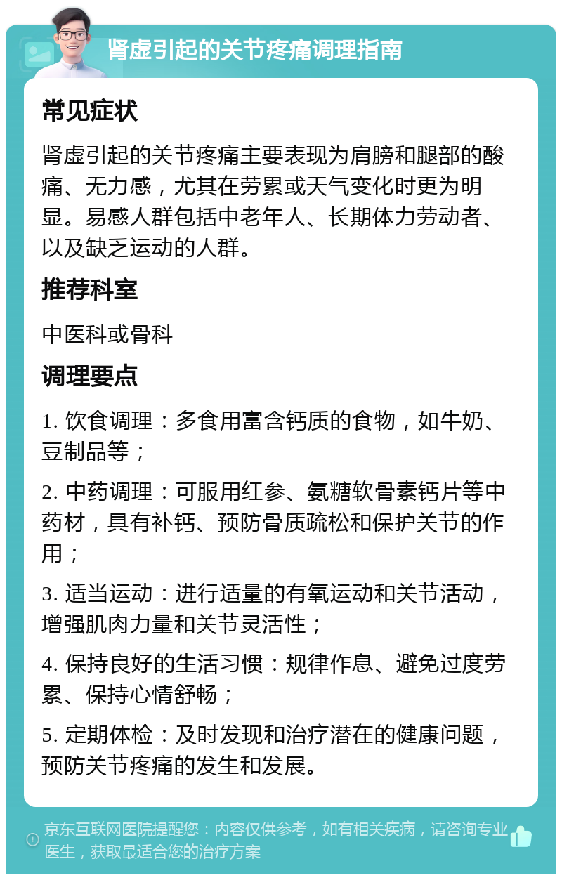 肾虚引起的关节疼痛调理指南 常见症状 肾虚引起的关节疼痛主要表现为肩膀和腿部的酸痛、无力感，尤其在劳累或天气变化时更为明显。易感人群包括中老年人、长期体力劳动者、以及缺乏运动的人群。 推荐科室 中医科或骨科 调理要点 1. 饮食调理：多食用富含钙质的食物，如牛奶、豆制品等； 2. 中药调理：可服用红参、氨糖软骨素钙片等中药材，具有补钙、预防骨质疏松和保护关节的作用； 3. 适当运动：进行适量的有氧运动和关节活动，增强肌肉力量和关节灵活性； 4. 保持良好的生活习惯：规律作息、避免过度劳累、保持心情舒畅； 5. 定期体检：及时发现和治疗潜在的健康问题，预防关节疼痛的发生和发展。