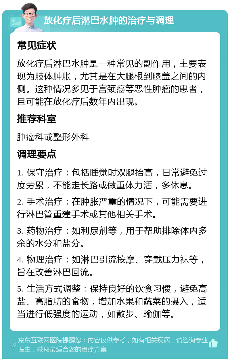 放化疗后淋巴水肿的治疗与调理 常见症状 放化疗后淋巴水肿是一种常见的副作用，主要表现为肢体肿胀，尤其是在大腿根到膝盖之间的内侧。这种情况多见于宫颈癌等恶性肿瘤的患者，且可能在放化疗后数年内出现。 推荐科室 肿瘤科或整形外科 调理要点 1. 保守治疗：包括睡觉时双腿抬高，日常避免过度劳累，不能走长路或做重体力活，多休息。 2. 手术治疗：在肿胀严重的情况下，可能需要进行淋巴管重建手术或其他相关手术。 3. 药物治疗：如利尿剂等，用于帮助排除体内多余的水分和盐分。 4. 物理治疗：如淋巴引流按摩、穿戴压力袜等，旨在改善淋巴回流。 5. 生活方式调整：保持良好的饮食习惯，避免高盐、高脂肪的食物，增加水果和蔬菜的摄入，适当进行低强度的运动，如散步、瑜伽等。