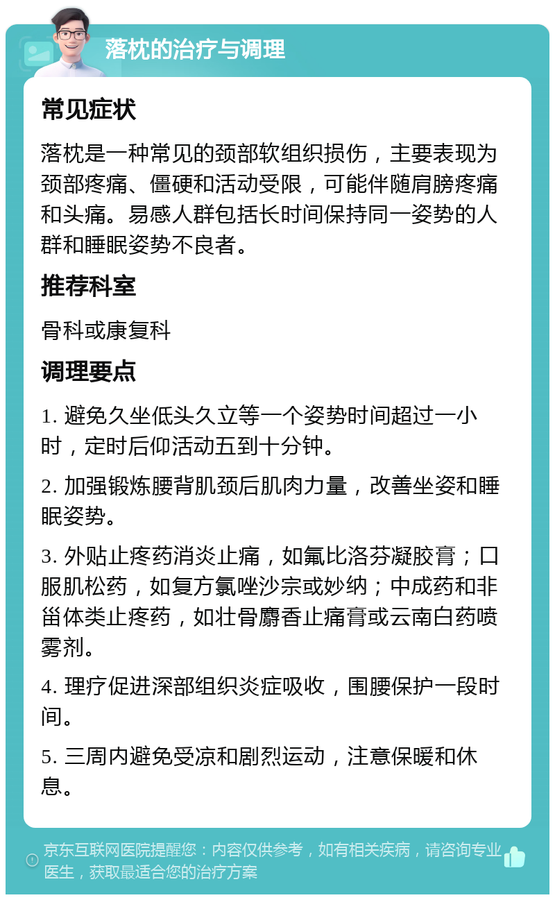 落枕的治疗与调理 常见症状 落枕是一种常见的颈部软组织损伤，主要表现为颈部疼痛、僵硬和活动受限，可能伴随肩膀疼痛和头痛。易感人群包括长时间保持同一姿势的人群和睡眠姿势不良者。 推荐科室 骨科或康复科 调理要点 1. 避免久坐低头久立等一个姿势时间超过一小时，定时后仰活动五到十分钟。 2. 加强锻炼腰背肌颈后肌肉力量，改善坐姿和睡眠姿势。 3. 外贴止疼药消炎止痛，如氟比洛芬凝胶膏；口服肌松药，如复方氯唑沙宗或妙纳；中成药和非甾体类止疼药，如壮骨麝香止痛膏或云南白药喷雾剂。 4. 理疗促进深部组织炎症吸收，围腰保护一段时间。 5. 三周内避免受凉和剧烈运动，注意保暖和休息。