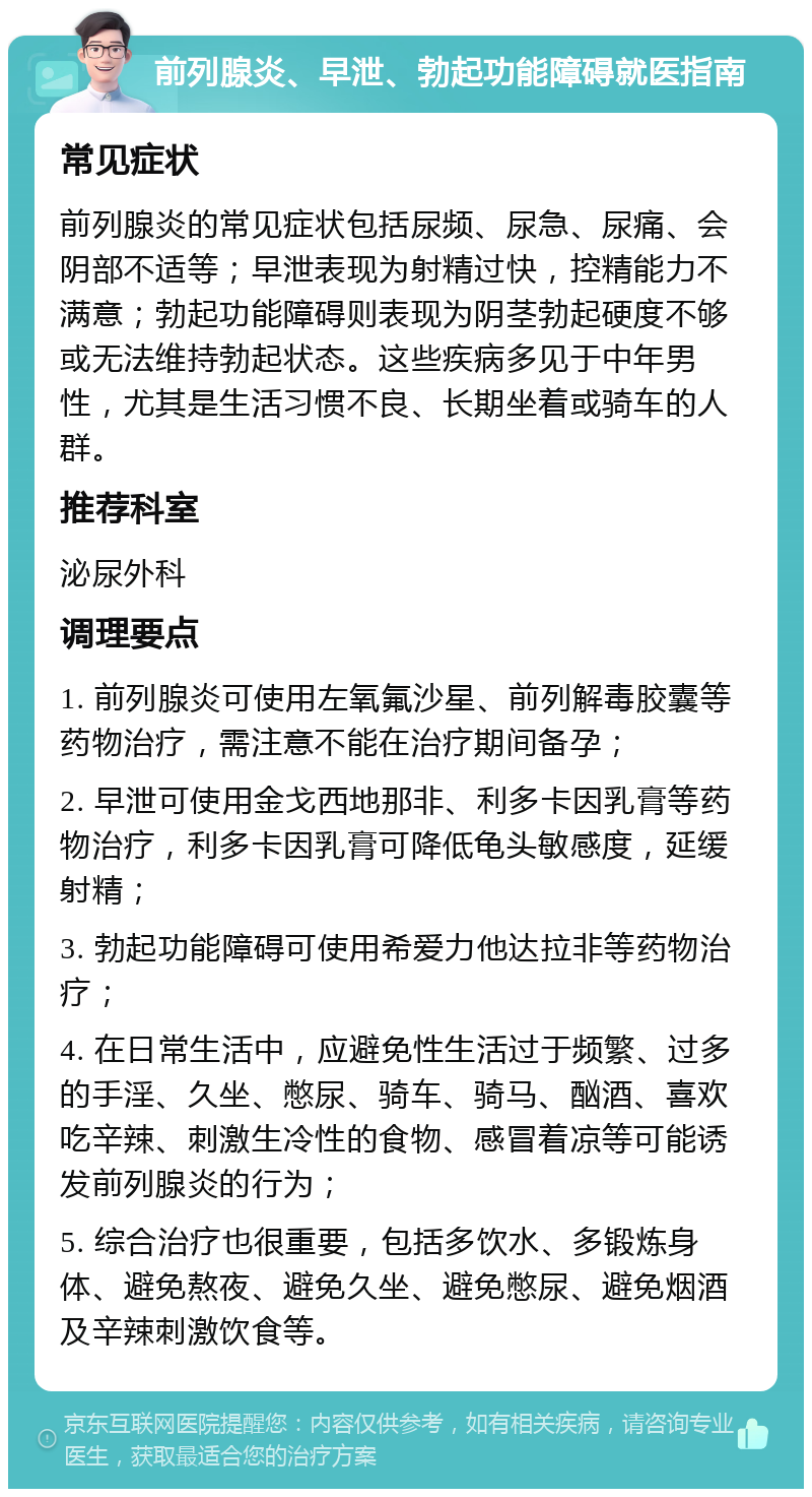 前列腺炎、早泄、勃起功能障碍就医指南 常见症状 前列腺炎的常见症状包括尿频、尿急、尿痛、会阴部不适等；早泄表现为射精过快，控精能力不满意；勃起功能障碍则表现为阴茎勃起硬度不够或无法维持勃起状态。这些疾病多见于中年男性，尤其是生活习惯不良、长期坐着或骑车的人群。 推荐科室 泌尿外科 调理要点 1. 前列腺炎可使用左氧氟沙星、前列解毒胶囊等药物治疗，需注意不能在治疗期间备孕； 2. 早泄可使用金戈西地那非、利多卡因乳膏等药物治疗，利多卡因乳膏可降低龟头敏感度，延缓射精； 3. 勃起功能障碍可使用希爱力他达拉非等药物治疗； 4. 在日常生活中，应避免性生活过于频繁、过多的手淫、久坐、憋尿、骑车、骑马、酗酒、喜欢吃辛辣、刺激生冷性的食物、感冒着凉等可能诱发前列腺炎的行为； 5. 综合治疗也很重要，包括多饮水、多锻炼身体、避免熬夜、避免久坐、避免憋尿、避免烟酒及辛辣刺激饮食等。