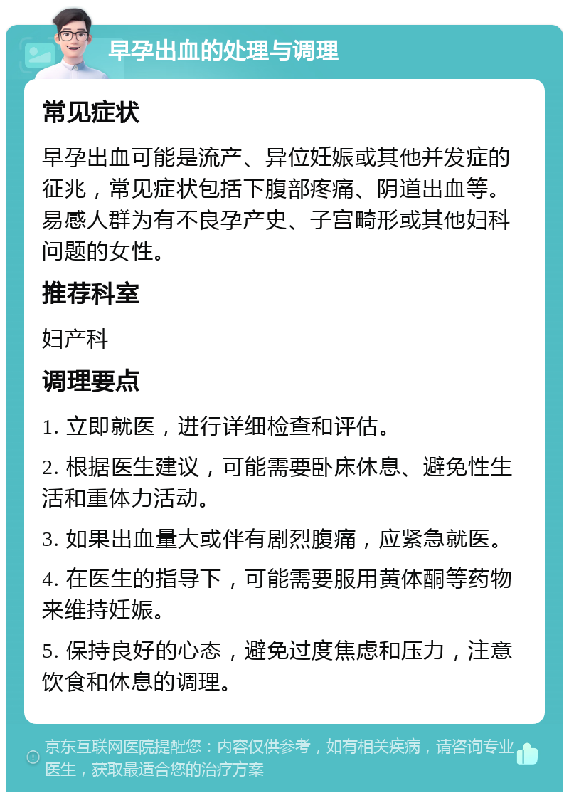 早孕出血的处理与调理 常见症状 早孕出血可能是流产、异位妊娠或其他并发症的征兆，常见症状包括下腹部疼痛、阴道出血等。易感人群为有不良孕产史、子宫畸形或其他妇科问题的女性。 推荐科室 妇产科 调理要点 1. 立即就医，进行详细检查和评估。 2. 根据医生建议，可能需要卧床休息、避免性生活和重体力活动。 3. 如果出血量大或伴有剧烈腹痛，应紧急就医。 4. 在医生的指导下，可能需要服用黄体酮等药物来维持妊娠。 5. 保持良好的心态，避免过度焦虑和压力，注意饮食和休息的调理。