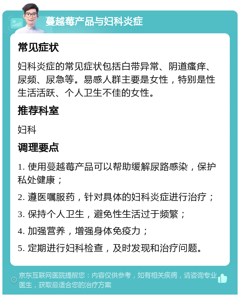 蔓越莓产品与妇科炎症 常见症状 妇科炎症的常见症状包括白带异常、阴道瘙痒、尿频、尿急等。易感人群主要是女性，特别是性生活活跃、个人卫生不佳的女性。 推荐科室 妇科 调理要点 1. 使用蔓越莓产品可以帮助缓解尿路感染，保护私处健康； 2. 遵医嘱服药，针对具体的妇科炎症进行治疗； 3. 保持个人卫生，避免性生活过于频繁； 4. 加强营养，增强身体免疫力； 5. 定期进行妇科检查，及时发现和治疗问题。