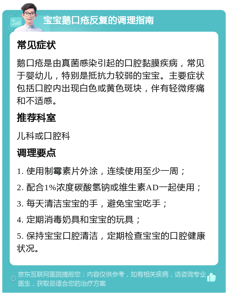 宝宝鹅口疮反复的调理指南 常见症状 鹅口疮是由真菌感染引起的口腔黏膜疾病，常见于婴幼儿，特别是抵抗力较弱的宝宝。主要症状包括口腔内出现白色或黄色斑块，伴有轻微疼痛和不适感。 推荐科室 儿科或口腔科 调理要点 1. 使用制霉素片外涂，连续使用至少一周； 2. 配合1%浓度碳酸氢钠或维生素AD一起使用； 3. 每天清洁宝宝的手，避免宝宝吃手； 4. 定期消毒奶具和宝宝的玩具； 5. 保持宝宝口腔清洁，定期检查宝宝的口腔健康状况。