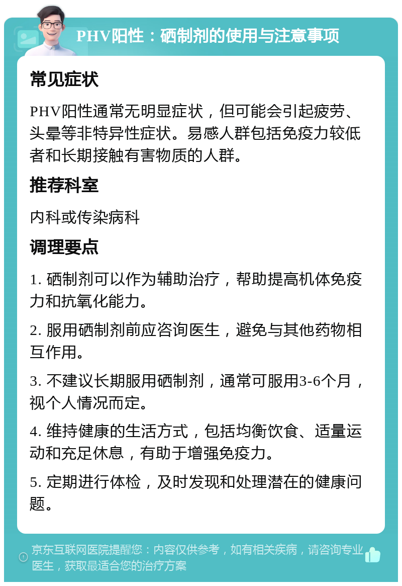 PHV阳性：硒制剂的使用与注意事项 常见症状 PHV阳性通常无明显症状，但可能会引起疲劳、头晕等非特异性症状。易感人群包括免疫力较低者和长期接触有害物质的人群。 推荐科室 内科或传染病科 调理要点 1. 硒制剂可以作为辅助治疗，帮助提高机体免疫力和抗氧化能力。 2. 服用硒制剂前应咨询医生，避免与其他药物相互作用。 3. 不建议长期服用硒制剂，通常可服用3-6个月，视个人情况而定。 4. 维持健康的生活方式，包括均衡饮食、适量运动和充足休息，有助于增强免疫力。 5. 定期进行体检，及时发现和处理潜在的健康问题。