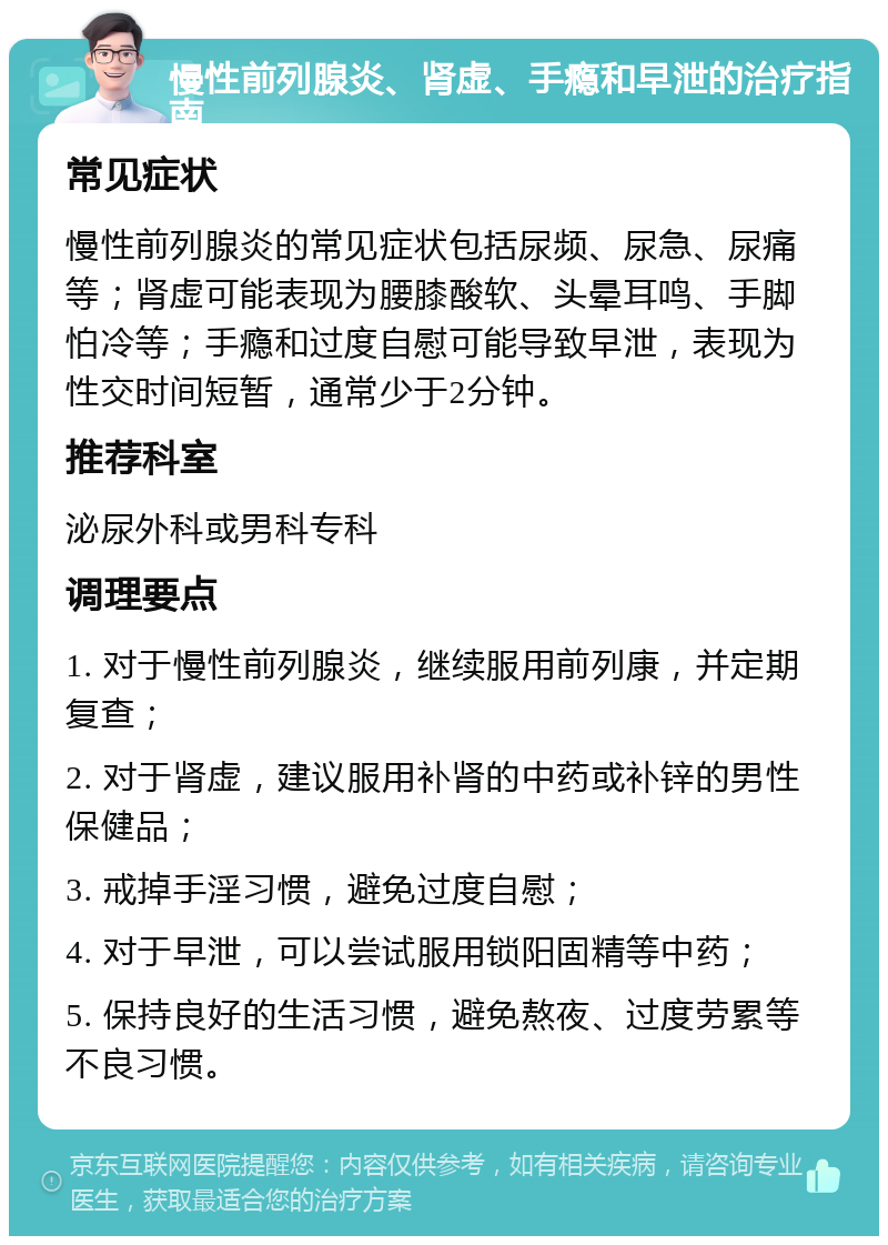 慢性前列腺炎、肾虚、手瘾和早泄的治疗指南 常见症状 慢性前列腺炎的常见症状包括尿频、尿急、尿痛等；肾虚可能表现为腰膝酸软、头晕耳鸣、手脚怕冷等；手瘾和过度自慰可能导致早泄，表现为性交时间短暂，通常少于2分钟。 推荐科室 泌尿外科或男科专科 调理要点 1. 对于慢性前列腺炎，继续服用前列康，并定期复查； 2. 对于肾虚，建议服用补肾的中药或补锌的男性保健品； 3. 戒掉手淫习惯，避免过度自慰； 4. 对于早泄，可以尝试服用锁阳固精等中药； 5. 保持良好的生活习惯，避免熬夜、过度劳累等不良习惯。