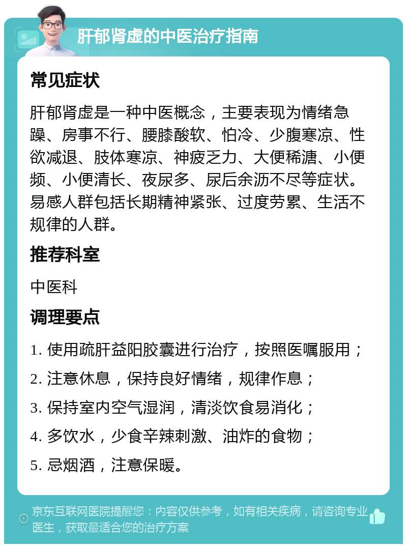 肝郁肾虚的中医治疗指南 常见症状 肝郁肾虚是一种中医概念，主要表现为情绪急躁、房事不行、腰膝酸软、怕冷、少腹寒凉、性欲减退、肢体寒凉、神疲乏力、大便稀溏、小便频、小便清长、夜尿多、尿后余沥不尽等症状。易感人群包括长期精神紧张、过度劳累、生活不规律的人群。 推荐科室 中医科 调理要点 1. 使用疏肝益阳胶囊进行治疗，按照医嘱服用； 2. 注意休息，保持良好情绪，规律作息； 3. 保持室内空气湿润，清淡饮食易消化； 4. 多饮水，少食辛辣刺激、油炸的食物； 5. 忌烟酒，注意保暖。