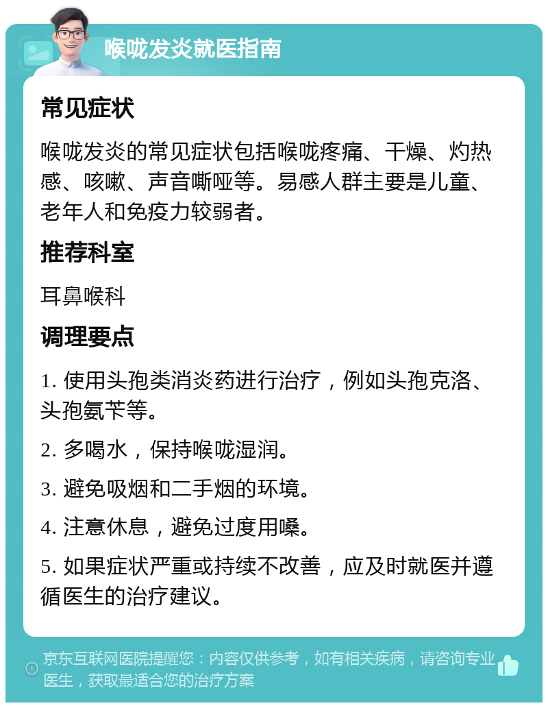 喉咙发炎就医指南 常见症状 喉咙发炎的常见症状包括喉咙疼痛、干燥、灼热感、咳嗽、声音嘶哑等。易感人群主要是儿童、老年人和免疫力较弱者。 推荐科室 耳鼻喉科 调理要点 1. 使用头孢类消炎药进行治疗，例如头孢克洛、头孢氨苄等。 2. 多喝水，保持喉咙湿润。 3. 避免吸烟和二手烟的环境。 4. 注意休息，避免过度用嗓。 5. 如果症状严重或持续不改善，应及时就医并遵循医生的治疗建议。